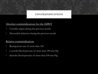Absolute contraindications for the 6MWT
• Unstable angina during the previous month
• Myocardial infarction during the previous month
Relative contraindications
• Resting heart rate of more than 120
• a systolic blood pressure of more than 180 mm Hg
• diastolic blood pressure of more than 100 mm Hg.
CONTRAINDICATIONS
 