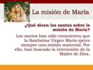 La misión de María
¿Qué dicen los santos sobre la
misión de María?
Los santos han sido conscientes que
la Santísima Virgen María ejerce
siempre una misión maternal. Por
ello, han buscado la intercesión de la
Madre de Dios.
La misión de María
 