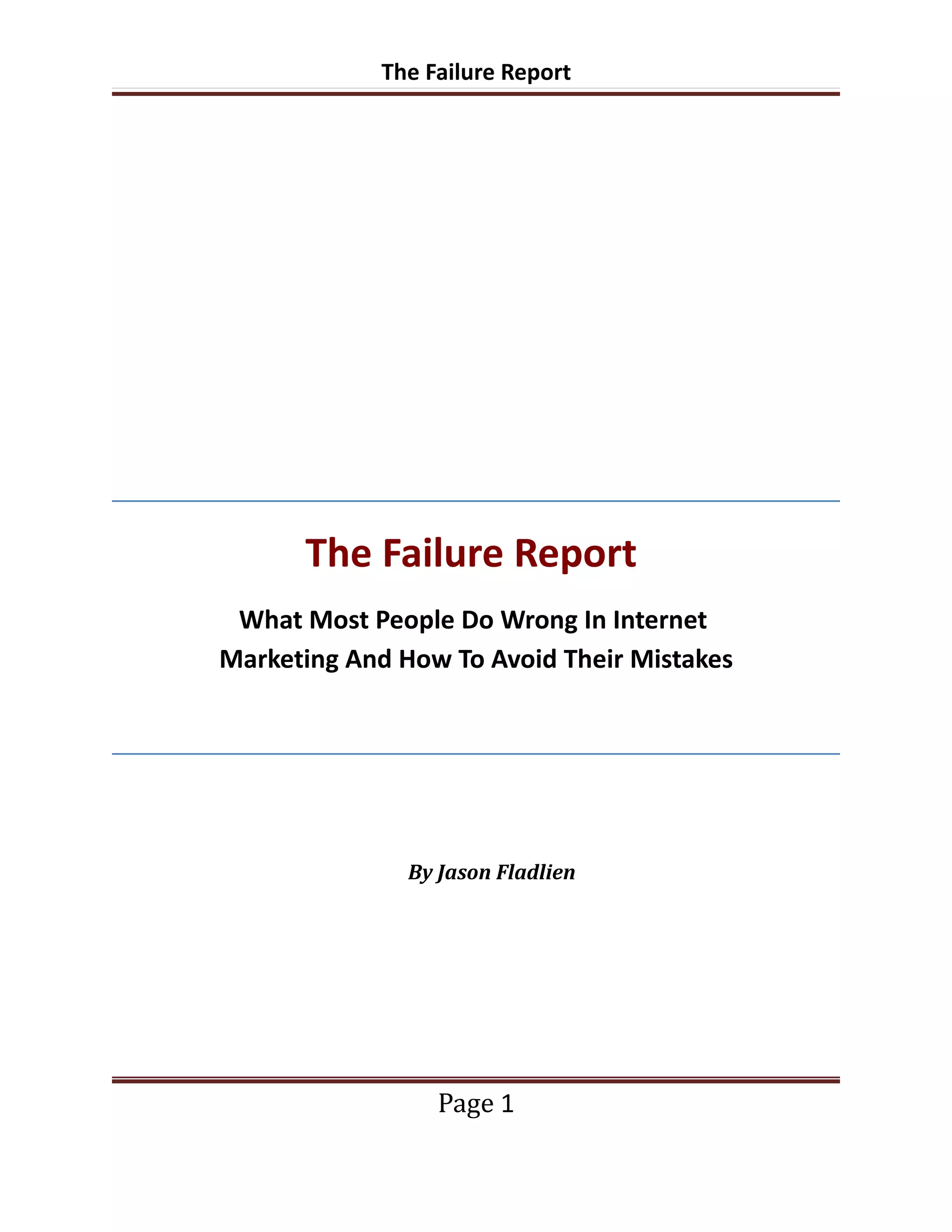 The Failure Report




      The Failure Report
 What Most People Do Wrong In Internet
Marketing And How To Avoid Their Mistakes




               By Jason Fladlien




                  Page 1
 