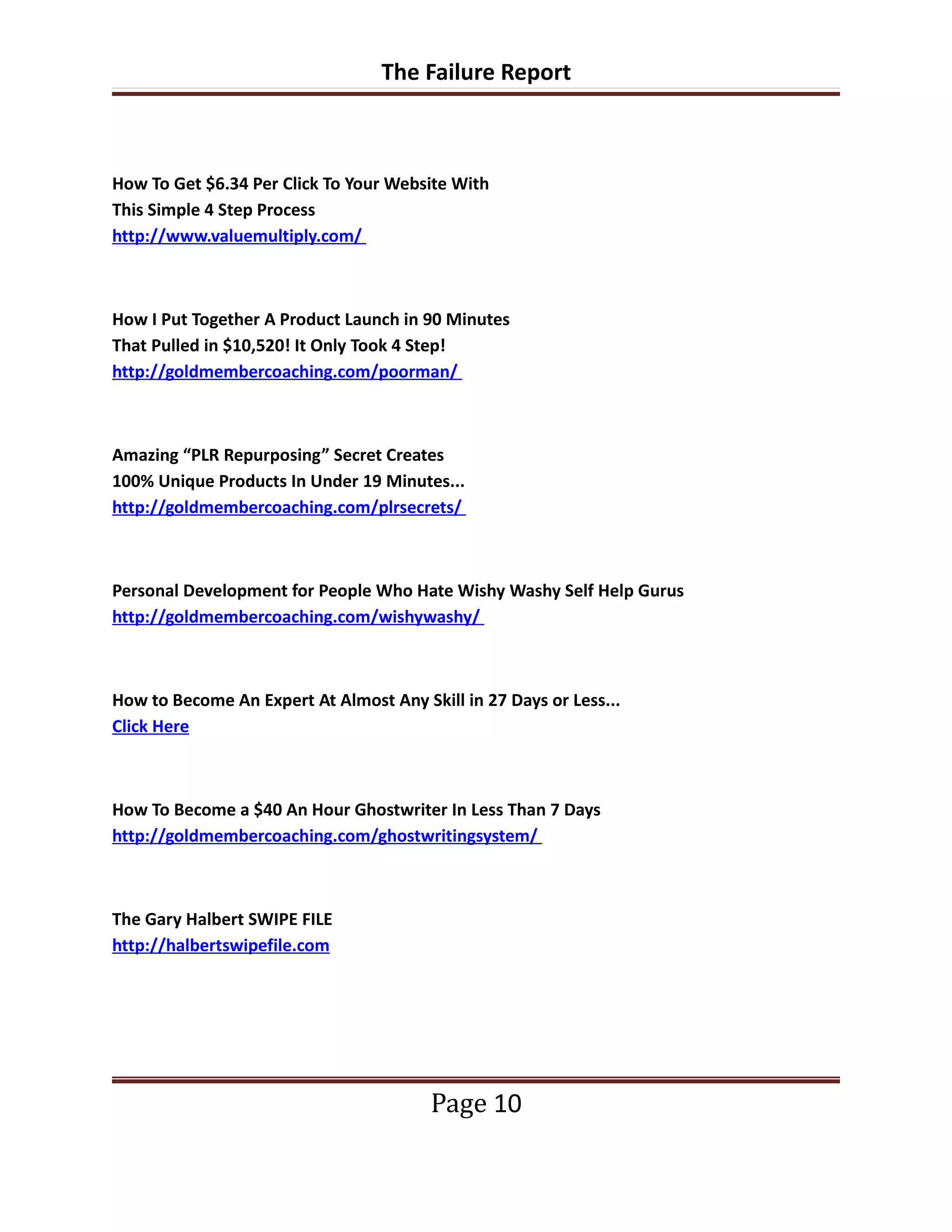 The Failure Report



How To Get $6.34 Per Click To Your Website With
This Simple 4 Step Process
http://www.valuemultiply.com/



How I Put Together A Product Launch in 90 Minutes
That Pulled in $10,520! It Only Took 4 Step!
http://goldmembercoaching.com/poorman/



Amazing “PLR Repurposing” Secret Creates
100% Unique Products In Under 19 Minutes...
http://goldmembercoaching.com/plrsecrets/



Personal Development for People Who Hate Wishy Washy Self Help Gurus
http://goldmembercoaching.com/wishywashy/



How to Become An Expert At Almost Any Skill in 27 Days or Less...
Click Here



How To Become a $40 An Hour Ghostwriter In Less Than 7 Days
http://goldmembercoaching.com/ghostwritingsystem/



The Gary Halbert SWIPE FILE
http://halbertswipefile.com




                                        Page 10
 