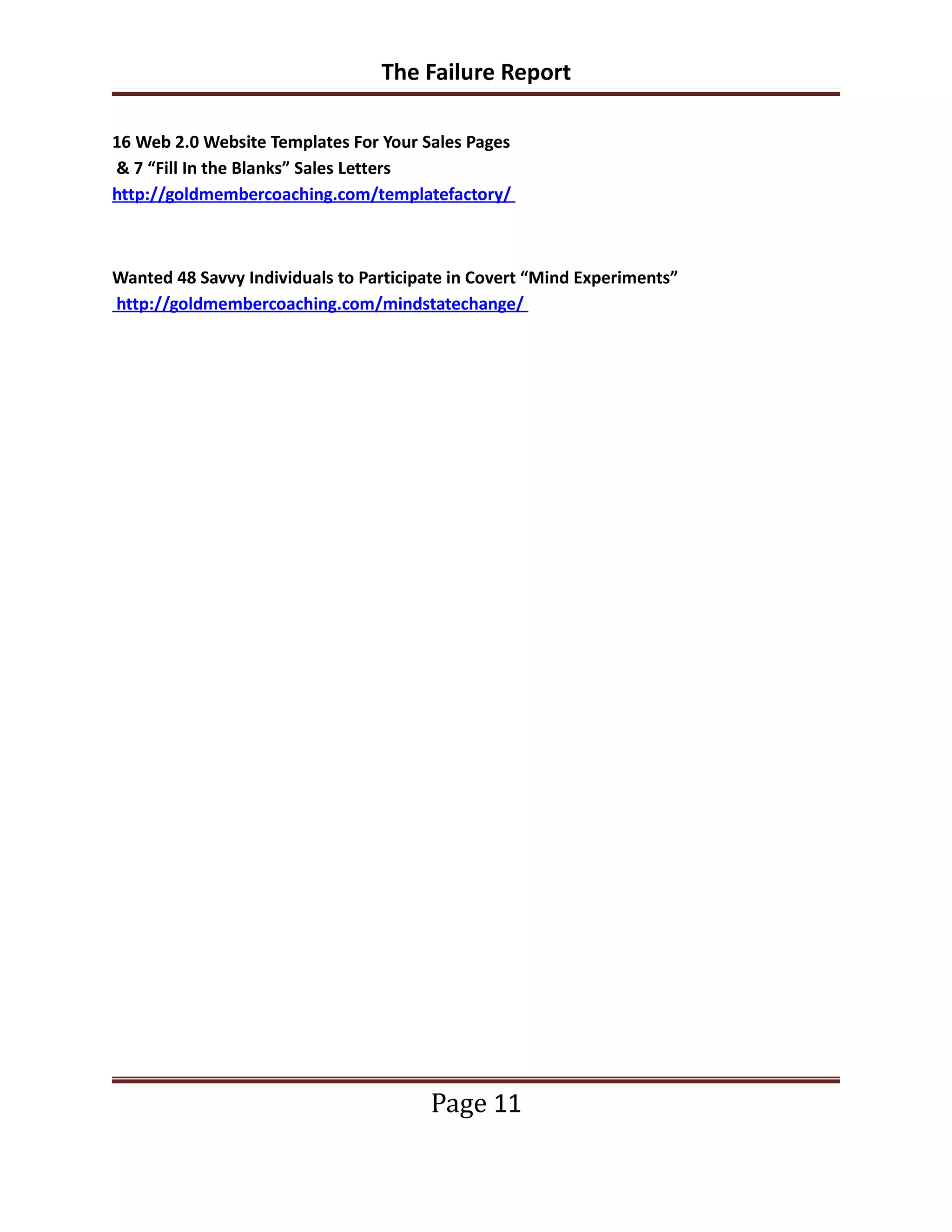 The Failure Report

16 Web 2.0 Website Templates For Your Sales Pages
& 7 “Fill In the Blanks” Sales Letters
http://goldmembercoaching.com/templatefactory/



Wanted 48 Savvy Individuals to Participate in Covert “Mind Experiments”
http://goldmembercoaching.com/mindstatechange/




                                       Page 11
 
