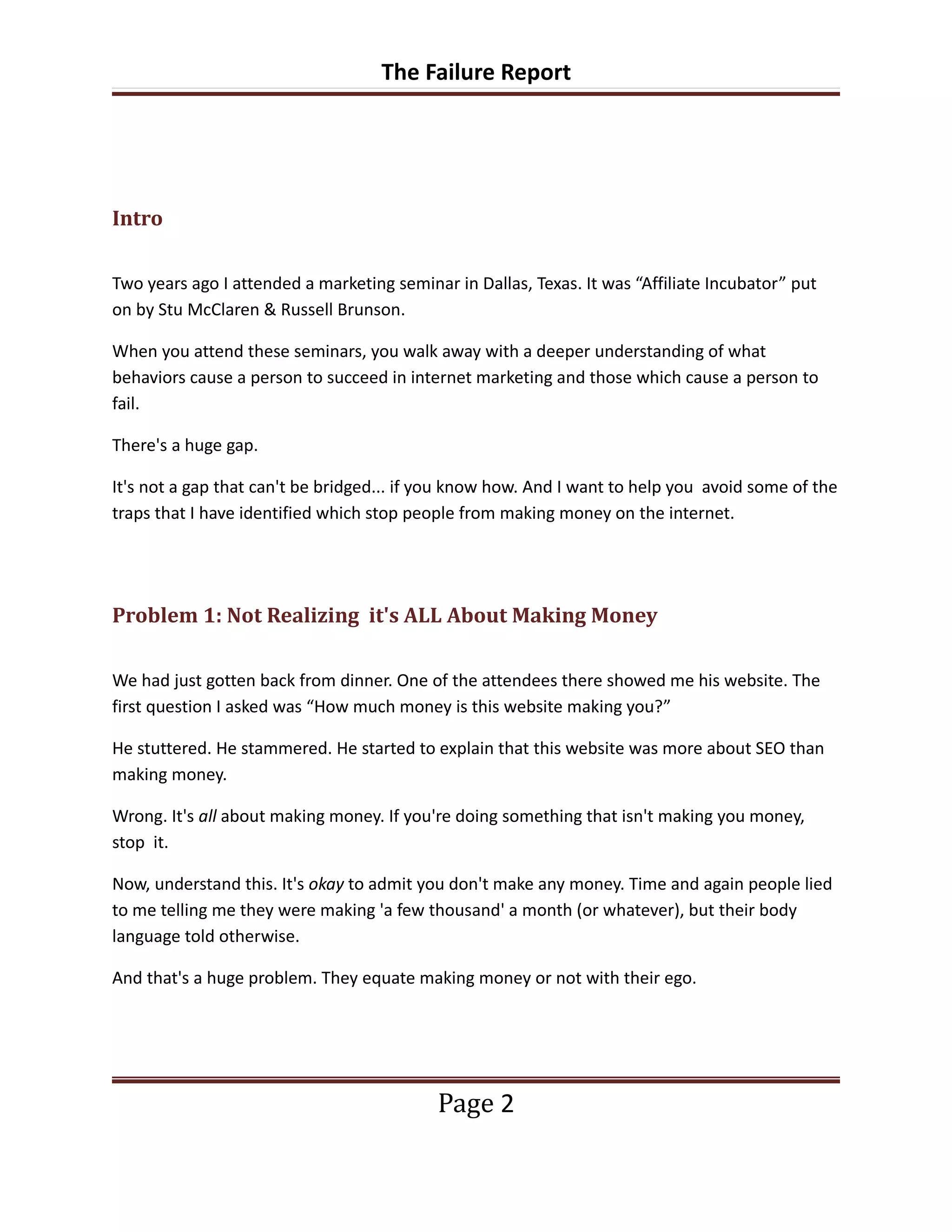 The Failure Report




Intro

Two years ago I attended a marketing seminar in Dallas, Texas. It was “Affiliate Incubator” put
on by Stu McClaren & Russell Brunson.

When you attend these seminars, you walk away with a deeper understanding of what
behaviors cause a person to succeed in internet marketing and those which cause a person to
fail.

There's a huge gap.

It's not a gap that can't be bridged... if you know how. And I want to help you avoid some of the
traps that I have identified which stop people from making money on the internet.




Problem 1: Not Realizing it's ALL About Making Money

We had just gotten back from dinner. One of the attendees there showed me his website. The
first question I asked was “How much money is this website making you?”

He stuttered. He stammered. He started to explain that this website was more about SEO than
making money.

Wrong. It's all about making money. If you're doing something that isn't making you money,
stop it.

Now, understand this. It's okay to admit you don't make any money. Time and again people lied
to me telling me they were making 'a few thousand' a month (or whatever), but their body
language told otherwise.

And that's a huge problem. They equate making money or not with their ego.




                                           Page 2
 