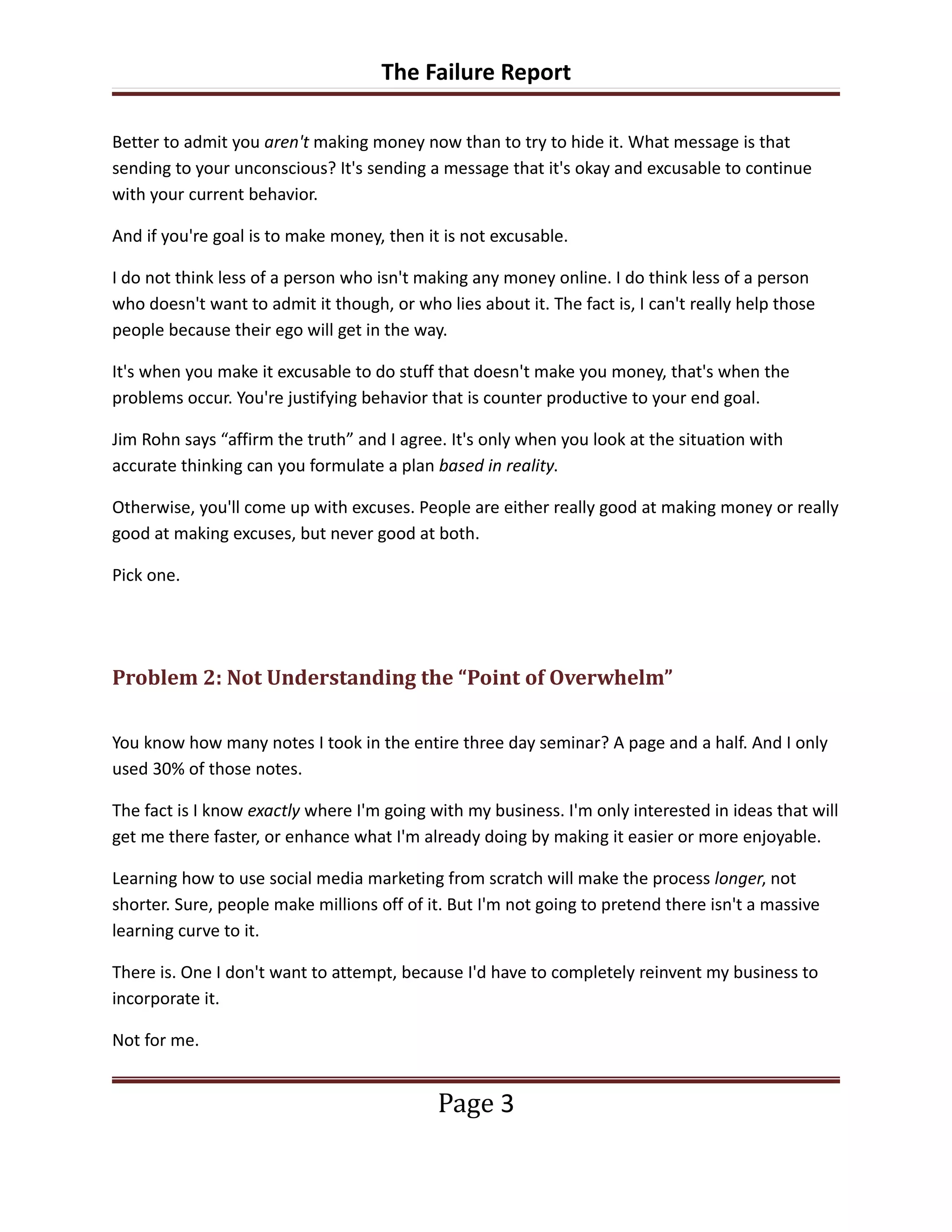 The Failure Report

Better to admit you aren't making money now than to try to hide it. What message is that
sending to your unconscious? It's sending a message that it's okay and excusable to continue
with your current behavior.

And if you're goal is to make money, then it is not excusable.

I do not think less of a person who isn't making any money online. I do think less of a person
who doesn't want to admit it though, or who lies about it. The fact is, I can't really help those
people because their ego will get in the way.

It's when you make it excusable to do stuff that doesn't make you money, that's when the
problems occur. You're justifying behavior that is counter productive to your end goal.

Jim Rohn says “affirm the truth” and I agree. It's only when you look at the situation with
accurate thinking can you formulate a plan based in reality.

Otherwise, you'll come up with excuses. People are either really good at making money or really
good at making excuses, but never good at both.

Pick one.




Problem 2: Not Understanding the “Point of Overwhelm”

You know how many notes I took in the entire three day seminar? A page and a half. And I only
used 30% of those notes.

The fact is I know exactly where I'm going with my business. I'm only interested in ideas that will
get me there faster, or enhance what I'm already doing by making it easier or more enjoyable.

Learning how to use social media marketing from scratch will make the process longer, not
shorter. Sure, people make millions off of it. But I'm not going to pretend there isn't a massive
learning curve to it.

There is. One I don't want to attempt, because I'd have to completely reinvent my business to
incorporate it.

Not for me.


                                            Page 3
 