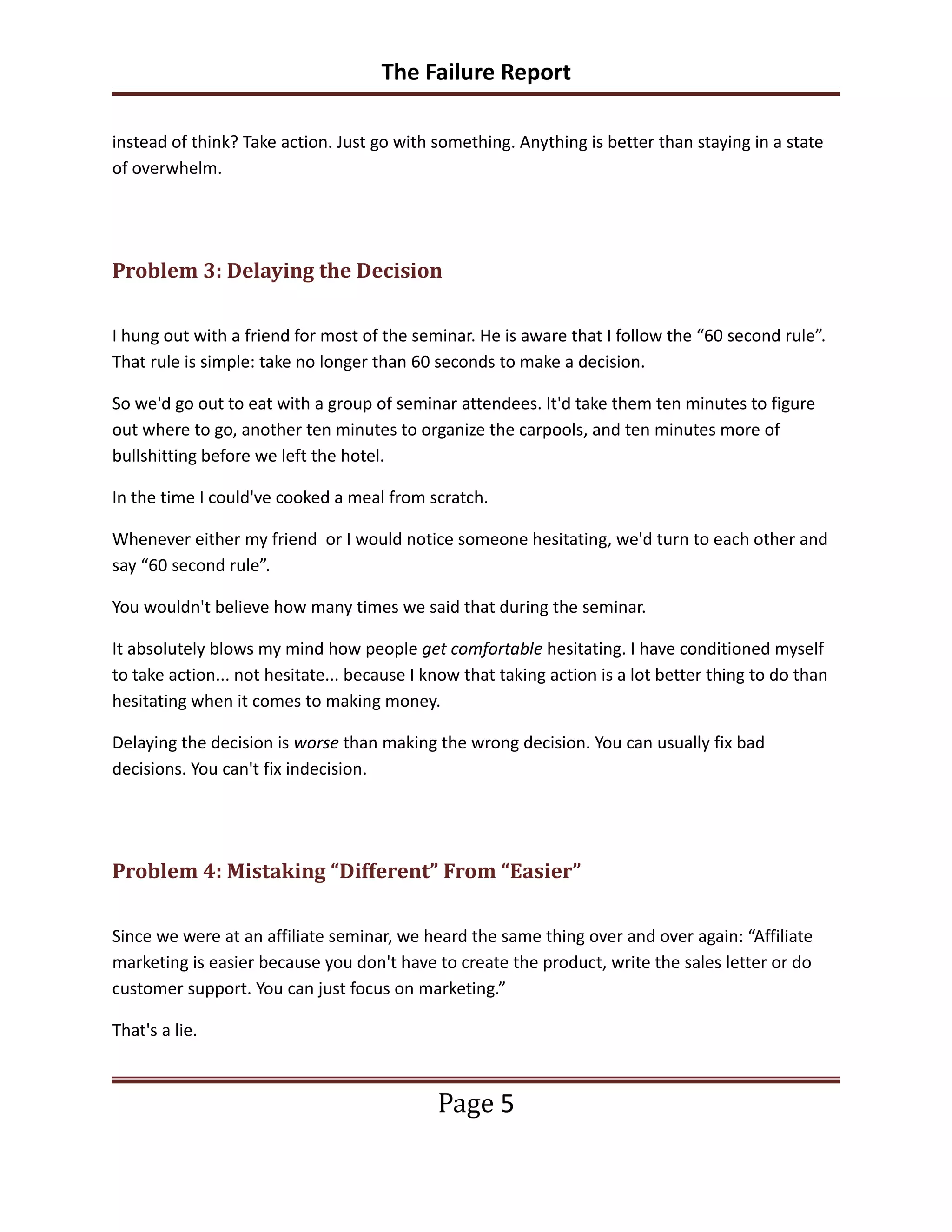 The Failure Report

instead of think? Take action. Just go with something. Anything is better than staying in a state
of overwhelm.




Problem 3: Delaying the Decision

I hung out with a friend for most of the seminar. He is aware that I follow the “60 second rule”.
That rule is simple: take no longer than 60 seconds to make a decision.

So we'd go out to eat with a group of seminar attendees. It'd take them ten minutes to figure
out where to go, another ten minutes to organize the carpools, and ten minutes more of
bullshitting before we left the hotel.

In the time I could've cooked a meal from scratch.

Whenever either my friend or I would notice someone hesitating, we'd turn to each other and
say “60 second rule”.

You wouldn't believe how many times we said that during the seminar.

It absolutely blows my mind how people get comfortable hesitating. I have conditioned myself
to take action... not hesitate... because I know that taking action is a lot better thing to do than
hesitating when it comes to making money.

Delaying the decision is worse than making the wrong decision. You can usually fix bad
decisions. You can't fix indecision.




Problem 4: Mistaking “Different” From “Easier”

Since we were at an affiliate seminar, we heard the same thing over and over again: “Affiliate
marketing is easier because you don't have to create the product, write the sales letter or do
customer support. You can just focus on marketing.”

That's a lie.



                                             Page 5
 