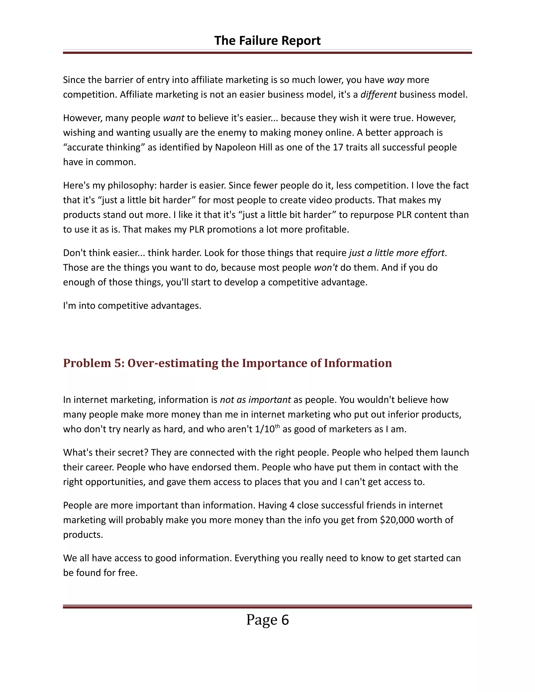 The Failure Report

Since the barrier of entry into affiliate marketing is so much lower, you have way more
competition. Affiliate marketing is not an easier business model, it's a different business model.

However, many people want to believe it's easier... because they wish it were true. However,
wishing and wanting usually are the enemy to making money online. A better approach is
“accurate thinking” as identified by Napoleon Hill as one of the 17 traits all successful people
have in common.

Here's my philosophy: harder is easier. Since fewer people do it, less competition. I love the fact
that it's “just a little bit harder” for most people to create video products. That makes my
products stand out more. I like it that it's “just a little bit harder” to repurpose PLR content than
to use it as is. That makes my PLR promotions a lot more profitable.

Don't think easier... think harder. Look for those things that require just a little more effort.
Those are the things you want to do, because most people won't do them. And if you do
enough of those things, you'll start to develop a competitive advantage.

I'm into competitive advantages.




Problem 5: Over-estimating the Importance of Information

In internet marketing, information is not as important as people. You wouldn't believe how
many people make more money than me in internet marketing who put out inferior products,
who don't try nearly as hard, and who aren't 1/10th as good of marketers as I am.

What's their secret? They are connected with the right people. People who helped them launch
their career. People who have endorsed them. People who have put them in contact with the
right opportunities, and gave them access to places that you and I can't get access to.

People are more important than information. Having 4 close successful friends in internet
marketing will probably make you more money than the info you get from $20,000 worth of
products.

We all have access to good information. Everything you really need to know to get started can
be found for free.



                                              Page 6
 