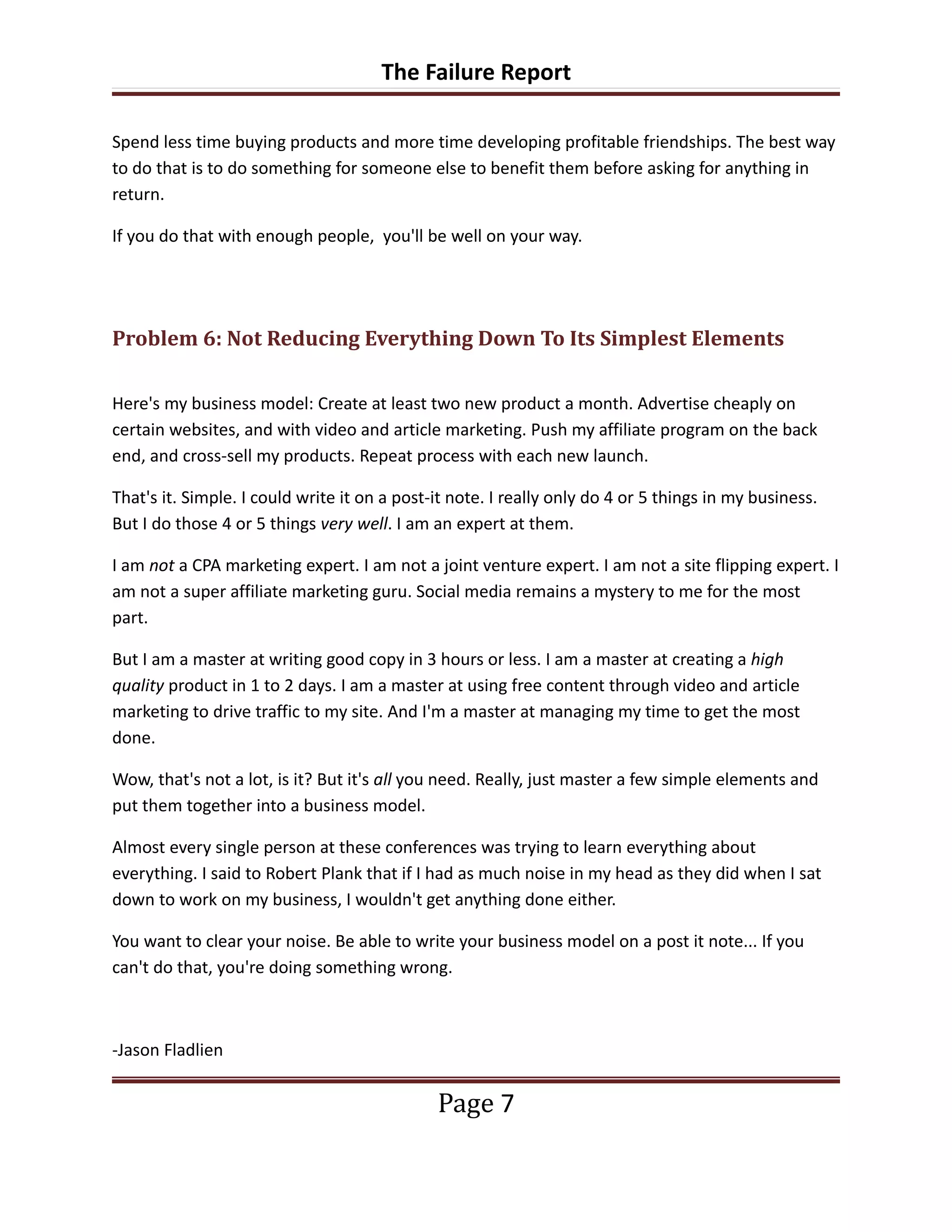 The Failure Report

Spend less time buying products and more time developing profitable friendships. The best way
to do that is to do something for someone else to benefit them before asking for anything in
return.

If you do that with enough people, you'll be well on your way.




Problem 6: Not Reducing Everything Down To Its Simplest Elements

Here's my business model: Create at least two new product a month. Advertise cheaply on
certain websites, and with video and article marketing. Push my affiliate program on the back
end, and cross-sell my products. Repeat process with each new launch.

That's it. Simple. I could write it on a post-it note. I really only do 4 or 5 things in my business.
But I do those 4 or 5 things very well. I am an expert at them.

I am not a CPA marketing expert. I am not a joint venture expert. I am not a site flipping expert. I
am not a super affiliate marketing guru. Social media remains a mystery to me for the most
part.

But I am a master at writing good copy in 3 hours or less. I am a master at creating a high
quality product in 1 to 2 days. I am a master at using free content through video and article
marketing to drive traffic to my site. And I'm a master at managing my time to get the most
done.

Wow, that's not a lot, is it? But it's all you need. Really, just master a few simple elements and
put them together into a business model.

Almost every single person at these conferences was trying to learn everything about
everything. I said to Robert Plank that if I had as much noise in my head as they did when I sat
down to work on my business, I wouldn't get anything done either.

You want to clear your noise. Be able to write your business model on a post it note... If you
can't do that, you're doing something wrong.



-Jason Fladlien


                                              Page 7
 