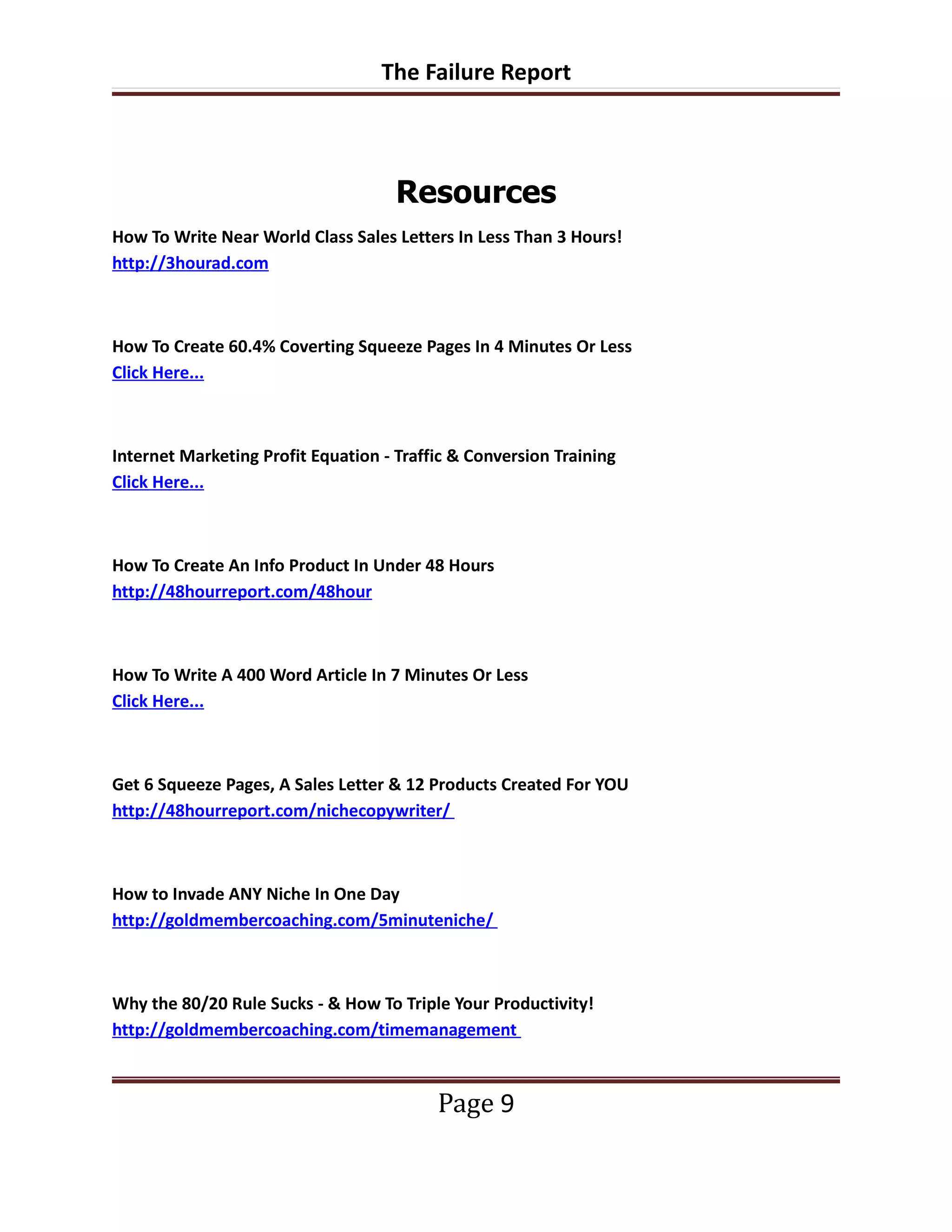 The Failure Report



                                     Resources
How To Write Near World Class Sales Letters In Less Than 3 Hours!
http://3hourad.com



How To Create 60.4% Coverting Squeeze Pages In 4 Minutes Or Less
Click Here...



Internet Marketing Profit Equation - Traffic & Conversion Training
Click Here...



How To Create An Info Product In Under 48 Hours
http://48hourreport.com/48hour



How To Write A 400 Word Article In 7 Minutes Or Less
Click Here...



Get 6 Squeeze Pages, A Sales Letter & 12 Products Created For YOU
http://48hourreport.com/nichecopywriter/



How to Invade ANY Niche In One Day
http://goldmembercoaching.com/5minuteniche/



Why the 80/20 Rule Sucks - & How To Triple Your Productivity!
http://goldmembercoaching.com/timemanagement



                                          Page 9
 