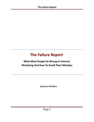 The Failure Report




      The Failure Report
 What Most People Do Wrong In Internet
Marketing And How To Avoid Their Mistakes




               By Jason Fladlien




                  Page 1
 