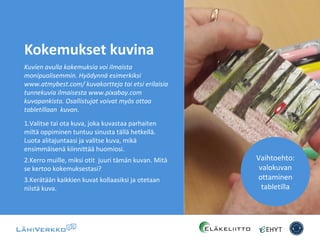 Kokemukset kuvina
Kuvien avulla kokemuksia voi ilmaista
monipuolisemmin. Hyödynnä esimerkiksi
www.atmybest.com/ kuvakortteja tai etsi erilaisia
tunnekuvia ilmaisesta www.pixabay.com
kuvapankista. Osallistujat voivat myös ottaa
tabletillaan kuvan.
1.Valitse tai ota kuva, joka kuvastaa parhaiten
miltä oppiminen tuntuu sinusta tällä hetkellä.
Luota alitajuntaasi ja valitse kuva, mikä
ensimmäisenä kiinnittää huomiosi.
2.Kerro muille, miksi otit juuri tämän kuvan. Mitä
se kertoo kokemuksestasi?
3.Kerätään kaikkien kuvat kollaasiksi ja otetaan
niistä kuva.
Vaihtoehto:
valokuvan
ottaminen
tabletilla
 