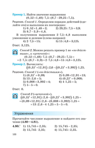 Пример 1. Найти значение выражения
( , , ) , :( , , : , )0 52 1 48 7 5 8 7 29 25 7 5+ × - .
Решение. Способ 1. Определим порядок действий (сде
лайте это) и выполним их поочередно:
1) 0 52 1 48 2, ,+ = ; 2) 29 25 7 5 3 9, : , ,= ;
3) 8 7 3 9 4 8, , ,- = .
В полученном выражении 2 7 5 4 8× , : , выполним
умножение и деление (слева направо):
4) 2 7 5 15× =, ; 5) 15 4 8 3 125: , ,= .
Ответ: 3,125.
Способ 2. Можно решать пример 1 не «по дейст
виям», а «цепочкой»:
( , , ) , :( , , : , )0 52 1 48 7 5 8 7 29 25 7 5+ × - =
= × - = × = =2 7 5 8 7 3 9 2 7 5 4 8 15 4 8 3 125, :( , , ) , : , : , , .
Пример 2. Вычислить:
( ) ( )( , ) , : , ( , ) , ,0 3 12 91 2 6 0 2 3 992 1 252 3
+ - + × .
Решение. Способ 1 («по действиям»).
1) ( , ) ,0 3 0 092
= ; 2) 0 09 12 91 13, ,+ = ;
3) 13 2 6 5: , = ; 4) ( , ) ,0 2 0 0083
= ;
5) 0 008 3 992 4, ,+ = ; 6) 4 1 25 5× =, ;
7) 5 5 0- = .
Ответ: 0.
Способ 2 («цепочкой»).
( ) ( )( , ) , : , ( , ) , ,0 3 12 91 2 6 0 2 3 992 1 252 3
+ - + × =
= + - + × =( , , ) : , ( , , ) ,0 09 12 91 2 6 0 008 3 992 1 25
= - × = - =13 2 6 4 1 25 5 5 0: , , .
Упражнения
Прочитайте числовое выражение и найдите его зна
чение (4.80—4.81).
4.80.° 1) 15,745 + 2,35; 2) 15,745 - 2,35;
3) 15,745 × 2,35; 4) 15,745 : 2,35.
100
 