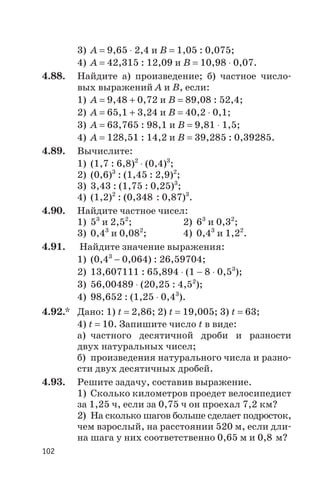 3) А = 9,65 × 2,4 и В = 1,05 : 0,075;
4) А = 42,315 : 12,09 и В = 10,98 × 0,07.
4.88. Найдите а) произведение; б) частное число
вых выражений А и В, если:
1) А = 9,48 + 0,72 и В = 89,08 : 52,4;
2) А = 65,1 + 3,24 и В = 40,2 × 0,1;
3) А = 63,765 : 98,1 и В = 9,81 × 1,5;
4) А = 128,51 : 14,2 и В = 39,285 : 0,39285.
4.89. Вычислите:
1) (1,7 : 6,8)2
× (0,4)3
;
2) (0,6)3
: (1,45 : 2,9)2
;
3) 3,43 : (1,75 : 0,25)3
;
4) (1,2)2
: (0,348 : 0,87)3
.
4.90. Найдите частное чисел:
1) 53
и 2,52
; 2) 63
и 0,32
;
3) 0,43
и 0,082
; 4) 0,43
и 1,22
.
4.91. Найдите значение выражения:
1) (0,43
- 0,064) : 26,59704;
2) 13,607111 : 65,894 × (1 - 8 × 0,53
);
3) 56,00489 × (20,25 : 4,52
);
4) 98,652 : (1,25 × 0,43
).
4.92.* Дано: 1) t = 2,86; 2) t = 19,005; 3) t = 63;
4) t = 10. Запишите число t в виде:
а) частного десятичной дроби и разности
двух натуральных чисел;
б) произведения натурального числа и разно
сти двух десятичных дробей.
4.93. Решите задачу, составив выражение.
1) Сколько километров проедет велосипедист
за 1,25 ч, если за 0,75 ч он проехал 7,2 км?
2) На сколько шагов больше сделает подросток,
чем взрослый, на расстоянии 520 м, если дли
на шага у них соответственно 0,65 м и 0,8 м?
102
 