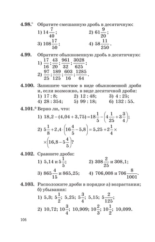 4.98.° Обратите смешанную дробь в десятичную:
1) 14
7
40
; 2) 61
9
20
;
3) 108
17
50
; 4) 58
11
250
.
4.99. Обратите обыкновенную дробь в десятичную:
1)
17
16
43
20
961
32
3028
625
; ; ; ;
2)
97
25
189
125
603
16
1285
64
; ; ; .
4.100. Запишите частное в виде обыкновенной дроби
и, если возможно, в виде десятичной дроби:
1) 17 : 8; 2) 12 : 48; 3) 4 : 25;
4) 28 : 354; 5) 99 : 18; 6) 132 : 55.
4.101.* Верно ли, что:
1) 18,2 - (4,04 + 3,75) =18
1
5
4
1
25
3
3
4
- +
æ
è
ç
ö
ø
÷ ;
2) 5
1
8
2 4 16
4
5
5 8 5 25 2
1
4
+ × -
æ
è
ç
ö
ø
÷ = + ´, , ,
´ -
æ
è
ç
ö
ø
÷16 8 5
4
5
, ?
4.102. Сравните дроби:
1) 5,14 и 5
1
5
; 2) 308
2
25
и 308,1;
3) 865
4
15
и 865,25; 4) 706,008 и 706
8
1001
.
4.103. Расположите дроби в порядке а) возрастания;
б) убывания:
1) 5,3; 5
1
2
; 5,25; 5
3
4
; 5,15; 5
2
125
;
2) 10,72; 10
3
4
; 10,909; 10
2
3
; 10
1
2
; 10,099.
106
 