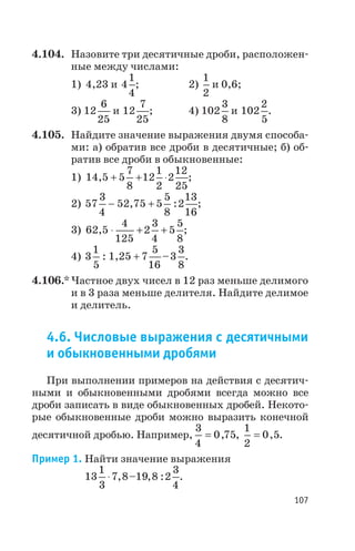 4.104. Назовите три десятичные дроби, расположен
ные между числами:
1) 4,23 и 4
1
4
; 2)
1
2
и 0,6;
3) 12
6
25
и 12
7
25
; 4) 102
3
8
и 102
2
5
.
4.105. Найдите значение выражения двумя способа
ми: а) обратив все дроби в десятичные; б) об
ратив все дроби в обыкновенные:
1) 14,5 + 5
7
8
12
1
2
2
12
25
+ × ;
2) 57
3
4
- 52,75 + 5
5
8
2
13
16
: ;
3) 62,5 ×
4
125
2
3
4
5
5
8
+ + ;
4) 3
1
5
: 1,25 + 7
5
16
3
3
8
– .
4.106.* Частное двух чисел в 12 раз меньше делимого
и в 3 раза меньше делителя. Найдите делимое
и делитель.
4.6. Числовые выражения с десятичными
и обыкновенными дробями
При выполнении примеров на действия с десятич
ными и обыкновенными дробями всегда можно все
дроби записать в виде обыкновенных дробей. Некото
рые обыкновенные дроби можно выразить конечной
десятичной дробью. Например,
3
4
0 75= , ,
1
2
0 5= , .
Пример 1. Найти значение выражения
13
1
3
7 8 19 8 2
3
4
× , – , : .
107
 