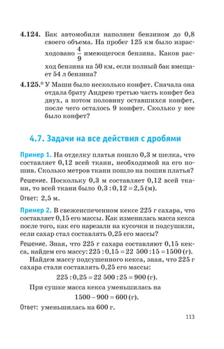 4.124. Бак автомобиля наполнен бензином до 0,8
своего объема. На пробег 125 км было израс
ходовано
4
9
имеющегося бензина. Каков рас
ход бензина на 50 км, если полный бак вмеща
ет 54 л бензина?
4.125.* У Маши было несколько конфет. Сначала она
отдала брату Андрею третью часть конфет без
двух, а потом половину оставшихся конфет,
после чего осталось 9 конфет. Сколько у нее
было конфет?
4.7. Задачи на все действия с дробями
Пример 1. На отделку платья пошло 0,3 м шелка, что
составляет 0,12 всей ткани, необходимой на его по
шив. Сколько метров ткани пошло на пошив платья?
Решение. Поскольку 0,3 м составляет 0,12 всей тка
ни, то всей ткани было 0 3 0 12 2 5, : , ,= (м).
Ответ: 2,5 м.
Пример 2. В свежеиспеченном кексе 225 г сахара, что
составляет 0,15 его массы. Как изменилась масса кекса
после того, как его нарезали на кусочки и подсушили,
если сахар стал составлять 0,25 его массы?
Решение. Зная, что 225 г сахара составляют 0,15 кек
са, найдем его массу:225 0 15 22 500 15 1500: , := = (г).
Найдем массу подсушенного кекса, зная, что 225 г
сахара стали составлять 0,25 его массы:
225 0 25 22 500 25 900: , := = (г).
При сушке масса кекса уменьшилась на
1500 900 600- = (г).
Ответ: уменьшилась на 600 г.
113
 