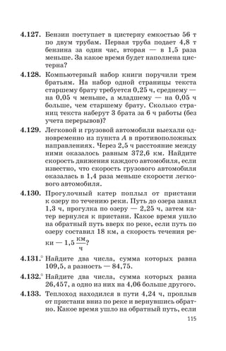 4.127. Бензин поступает в цистерну емкостью 56 т
по двум трубам. Первая труба подает 4,8 т
бензина за один час, вторая — в 1,5 раза
меньше. За какое время будет наполнена цис
терна?
4.128. Компьютерный набор книги поручили трем
братьям. На набор одной страницы текста
старшему брату требуется 0,25 ч, среднему —
на 0,05 ч меньше, а младшему — на 0,05 ч
больше, чем старшему брату. Сколько стра
ниц текста наберут 3 брата за 6 ч работы (без
учета перерывов)?
4.129. Легковой и грузовой автомобили выехали од
новременно из пункта А в противоположных
направлениях. Через 2,5 ч расстояние между
ними оказалось равным 372,6 км. Найдите
скорость движения каждого автомобиля, если
известно, что скорость грузового автомобиля
оказалась в 1,4 раза меньше скорости легко
вого автомобиля.
4.130. Прогулочный катер поплыл от пристани
к озеру по течению реки. Путь до озера занял
1,3 ч, прогулка по озеру — 2,25 ч, затем ка
тер вернулся к пристани. Какое время ушло
на обратный путь вверх по реке, если путь по
озеру составил 18 км, а скорость течения ре
ки — 1,5
км
ч
?
4.131.° Найдите два числа, сумма которых равна
109,5, а разность — 84,75.
4.132.° Найдите два числа, сумма которых равна
26,457, а одно из них на 4,06 больше другого.
4.133. Теплоход находился в пути 4,24 ч, проплыв
от пристани вниз по реке и вернувшись обрат
но. Какое время ушло на обратный путь, если
115
 