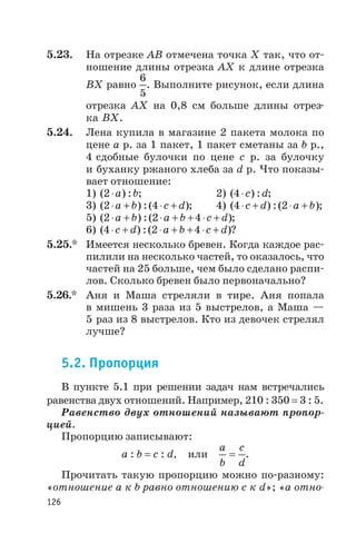 5.23. На отрезке АВ отмечена точка Х так, что от
ношение длины отрезка АХ к длине отрезка
ВХ равно
6
5
. Выполните рисунок, если длина
отрезка AХ на 0,8 см больше длины отрез
ка BХ.
5.24. Лена купила в магазине 2 пакета молока по
цене а р. за 1 пакет, 1 пакет сметаны за b р.,
4 сдобные булочки по цене с р. за булочку
и буханку ржаного хлеба за d р. Что показы
вает отношение:
1) ( ) :2×a b; 2) ( ) :4×c d;
3) ( ) :( )2 4× + × +a b c d ; 4) ( ) :( )4 2× + × +c d a b ;
5) ( ) :( )2 2 4× + × + + × +a b a b c d ;
6) ( ) :( )4 2 4× + × + + × +c d a b c d ?
5.25.* Имеется несколько бревен. Когда каждое рас
пилили на несколько частей, то оказалось, что
частей на 25 больше, чем было сделано распи
лов. Сколько бревен было первоначально?
5.26.* Аня и Маша стреляли в тире. Аня попала
в мишень 3 раза из 5 выстрелов, а Маша —
5 раз из 8 выстрелов. Кто из девочек стрелял
лучше?
5.2. Пропорция
В пункте 5.1 при решении задач нам встречались
равенства двух отношений. Например, 210 : 350 = 3 : 5.
Равенство двух отношений называют пропор
цией.
Пропорцию записывают:
a : b = c : d, или
a
b
c
d
= .
Прочитать такую пропорцию можно по разному:
«отношение а к b равно отношению с к d»; «а отно
126
 