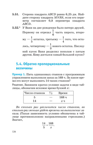 5.51. Сторона квадрата ABCD равна 6,25 дм. Най
дите сторону квадрата MNRS, если его пери
метр составляет 0,8 периметра квадрата
ABCD.
5.52.* У Вани на дне рождения было пятеро друзей.
Первому он отрезал
1
6
часть пирога, второ
му —
1
5
остатка, третьему —
1
4
того, что оста
лось, четвертому —
1
3
нового остатка. Послед
ний кусок Ваня разделил пополам с пятым
другом. Кому достался самый большой кусок?
5.4. Обратно пропорциональные
величины
Пример 1. Пять одинаковых станков с программным
управлением выполнили заказ за 168 ч. За какое вре
мя его могут выполнить 14 таких станков?
Решение. Запишем кратко условие задачи в виде таб
лицы, обозначив искомое время буквой x:
Во сколько раз увеличится число станков, во
столько раз меньше уйдет времени на выполнение за
каза. (Такая зависимость условно обозначена в таб
лице противоположно направленными стрелками.)
Значит,
14
5
168
=
x
.
134
Число станков Время
5 — 168 ч
14 — х ч
 