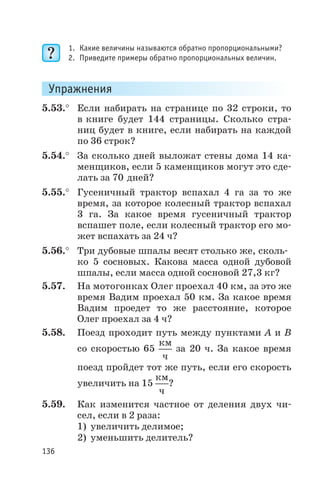 1. Какие величины называются обратно пропорциональными?
2. Приведите примеры обратно пропорциональных величин.
Упражнения
5.53.° Если набирать на странице по 32 строки, то
в книге будет 144 страницы. Сколько стра
ниц будет в книге, если набирать на каждой
по 36 строк?
5.54.° За сколько дней выложат стены дома 14 ка
менщиков, если 5 каменщиков могут это сде
лать за 70 дней?
5.55.° Гусеничный трактор вспахал 4 га за то же
время, за которое колесный трактор вспахал
3 га. За какое время гусеничный трактор
вспашет поле, если колесный трактор его мо
жет вспахать за 24 ч?
5.56.° Три дубовые шпалы весят столько же, сколь
ко 5 сосновых. Какова масса одной дубовой
шпалы, если масса одной сосновой 27,3 кг?
5.57. На мотогонках Олег проехал 40 км, за это же
время Вадим проехал 50 км. За какое время
Вадим проедет то же расстояние, которое
Олег проехал за 4 ч?
5.58. Поезд проходит путь между пунктами А и В
со скоростью 65
км
ч
за 20 ч. За какое время
поезд пройдет тот же путь, если его скорость
увеличить на 15
км
ч
?
5.59. Как изменится частное от деления двух чи
сел, если в 2 раза:
1) увеличить делимое;
2) уменьшить делитель?
136
 