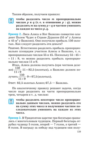 Таким образом, получаем правило:
чтобы разделить число m пропорционально
числам p и q (т. е. в отношении p : q), можно
разделить m на сумму p + q и частное умножить
на каждое из чисел p, q.
Пример 2. Лиса Алиса и Кот Базилио совместно вла
деют Полем Чудес в Стране Дураков (55 м2
у Алисы
и 45 м2
у Базилио). Они получили прибыль 150 золо
тых. Как следует разделить эти деньги?
Решение. Естественно разделить прибыль пропорцио
нально площадям участков Алисы и Базилио, т. е.
пропорционально числам 55 и 45. Поскольку 55 : 45 =
= 11 : 9, то можно разделить прибыль пропорцио
нально числам 11 и 9.
Итак, Алиса должна получить (при честном деле
же)
150
11 9
11 82 5
+
× = , (золотых), а Базилио должен по
лучить
150
11 9
9 67 5
+
× = , (золотых).
Ответ: 82,5 золотых Алисе; 67,5 — Базилио.
По аналогичному правилу решают задачи, когда
число надо разделить на части пропорционально
трем, четырем и т. д. числам:
чтобы разделить некоторое число пропорцио
нально данным числам, можно разделить его
на сумму этих чисел и полученное частное по
следовательно умножить на каждое из этих
чисел.
Пример 3. В Тридесятом царстве три богатыря сража
лись с многоголовым чудищем. Первый богатырь от
рубил чудищу 5 голов, второй — 7 голов, а третий —
8 голов. В награду за победу над чудищем они полу
139
 