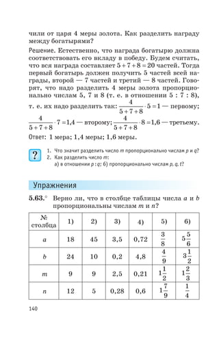 чили от царя 4 меры золота. Как разделить награду
между богатырями?
Решение. Естественно, что награда богатырю должна
соответствовать его вкладу в победу. Будем считать,
что вся награда составляет 5 7 8 20+ + = частей. Тогда
первый богатырь должен получить 5 частей всей на
грады, второй — 7 частей и третий — 8 частей. Гово
рят, что надо разделить 4 меры золота пропорцио
нально числам 5, 7 и 8 (т. е. в отношении 5 : 7 : 8),
т. е. их надо разделить так:
4
5 7 8
5 1
+ +
× = — первому;
4
5 7 8
7 1 4
+ +
× = , — второму;
4
5 7 8
8 1 6
+ +
× = , — третьему.
Ответ: 1 мера; 1,4 меры; 1,6 меры.
1. Что значит разделить число m пропорционально числам p и q?
2. Как разделить число m:
а) в отношении p q: ; б) пропорционально числам p, q, t?
Упражнения
5.63.° Верно ли, что в столбце таблицы числа а и b
пропорциональны числам m и n?
№
столбца
1) 2) 3) 4) 5) 6)
а 18 45 3,5 0,72
3
8
5
5
6
b 24 10 0,2 4,8
4
9
3
1
2
m 9 9 2,5 0,21 1
1
2
1
2
3
n 12 5 0,28 0,6 1
7
9
1
4
140
 