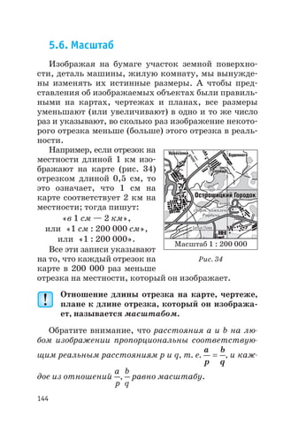 5.6. Масштаб
Изображая на бумаге участок земной поверхно
сти, деталь машины, жилую комнату, мы вынужде
ны изменять их истинные размеры. А чтобы пред
ставления об изображаемых объектах были правиль
ными на картах, чертежах и планах, все размеры
уменьшают (или увеличивают) в одно и то же число
раз и указывают, во сколько раз изображение некото
рого отрезка меньше (больше) этого отрезка в реаль
ности.
Например, если отрезок на
местности длиной 1 км изо
бражают на карте (рис. 34)
отрезком длиной 0,5 см, то
это означает, что 1 см на
карте соответствует 2 км на
местности; тогда пишут:
«в 1 см — 2 км»,
или «1 см : 200 000 см»,
или «1 : 200 000».
Все эти записи указывают
на то, что каждый отрезок на
карте в 200 000 раз меньше
отрезка на местности, который он изображает.
Отношение длины отрезка на карте, чертеже,
плане к длине отрезка, который он изобража
ет, называется масштабом.
Обратите внимание, что расстояния а и b на лю
бом изображении пропорциональны соответствую
щим реальным расстояниям р и q, т. е.
a
p
b
q
= , и каж
дое из отношений
a
p
,
b
q
равно масштабу.
144
Масштаб 1 : 200 000
Рис. 34
 