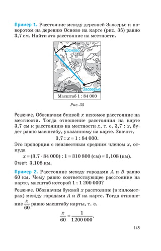 Пример 1. Расстояние между деревней Заозерье и по
воротом на деревню Осново на карте (рис. 35) равно
3,7 см. Найти это расстояние на местности.
Решение. Обозначим буквой х искомое расстояние на
местности. Тогда отношение расстояния на карте
3,7 см к расстоянию на местности х, т. е. 3,7 : х, бу
дет равно масштабу, указанному на карте. Значит,
3,7 : х = 1 : 84 000.
Это пропорция с неизвестным средним членом х, от
куда
х = (3,7 × 84 000) : 1 = 310 800 (см) = 3,108 (км).
Ответ: 3,108 км.
Пример 2. Расстояние между городами А и В равно
60 км. Чему равно соответствующее расстояние на
карте, масштаб которой 1 : 1 200 000?
Решение. Обозначим буквой х расстояние (в километ
рах) между городами А и В на карте. Тогда отноше
ние
x
60
равно масштабу карты, т. е.
x
60
1
1200 000
= .
145
Рис. 35
 