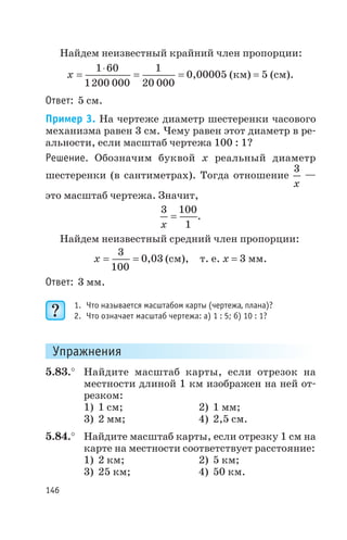 Найдем неизвестный крайний член пропорции:
x =
×
= =
1 60
1200 000
1
20 000
0,00005 (км) = 5 (см).
Ответ: 5 см.
Пример 3. На чертеже диаметр шестеренки часового
механизма равен 3 см. Чему равен этот диаметр в ре
альности, если масштаб чертежа 100 : 1?
Решение. Обозначим буквой х реальный диаметр
шестеренки (в сантиметрах). Тогда отношение
3
x
—
это масштаб чертежа. Значит,
3 100
1x
= .
Найдем неизвестный средний член пропорции:
x = =
3
100
0 03, (см), т. е. х = 3 мм.
Ответ: 3 мм.
1. Что называется масштабом карты (чертежа, плана)?
2. Что означает масштаб чертежа: а) 1 : 5; б) 10 : 1?
Упражнения
5.83.° Найдите масштаб карты, если отрезок на
местности длиной 1 км изображен на ней от
резком:
1) 1 см; 2) 1 мм;
3) 2 мм; 4) 2,5 см.
5.84.° Найдите масштаб карты, если отрезку 1 см на
карте на местности соответствует расстояние:
1) 2 км; 2) 5 км;
3) 25 км; 4) 50 км.
146
 