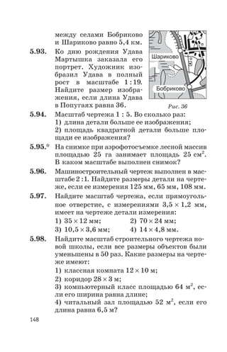 между селами Бобриково
и Шариково равно 5,4 км.
5.93. Ко дню рождения Удава
Мартышка заказала его
портрет. Художник изо
бразил Удава в полный
рост в масштабе 1 19: .
Найдите размер изобра
жения, если длина Удава
в Попугаях равна 36.
5.94. Масштаб чертежа 1 : 5. Во сколько раз:
1) длина детали больше ее изображения;
2) площадь квадратной детали больше пло
щади ее изображения?
5.95.* На снимке при аэрофотосъемке лесной массив
площадью 25 га занимает площадь 25 см2
.
В каком масштабе выполнен снимок?
5.96. Машиностроительный чертеж выполнен в мас
штабе2 1: . Найдите размеры детали на черте
же, если ее измерения 125 мм, 65 мм, 108 мм.
5.97. Найдите масштаб чертежа, если прямоуголь
ное отверстие, с измерениями 3,5 ´ 1,2 мм,
имеет на чертеже детали измерения:
1) 35 ´ 12 мм; 2) 70 ´ 24 мм;
3) 10,5 ´ 3,6 мм; 4) 14 ´ 4,8 мм.
5.98. Найдите масштаб строительного чертежа но
вой школы, если все размеры объектов были
уменьшены в 50 раз. Какие размеры на черте
же имеют:
1) классная комната 12 ´ 10 м;
2) коридор 28 ´ 3 м;
3) компьютерный класс площадью 64 м2
, ес
ли его ширина равна длине;
4) читальный зал площадью 52 м2
, если его
длина равна 6,5 м?
148
Рис. 36
 
