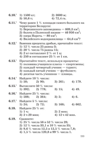 6.10.° 1) 1500 кг; 2) 3600 м;
3) 50,6 т; 4) 72,4 га.
6.11.° Чему равен 1 % площади самого большого на
территории Беларуси:
1) Березинского заповедника — 809,3 км2
;
2) болота в Полесской низине — 46 950 км2
;
3) озера Нарочь — 80 км2
;
4) Вилейского водохранилища — 64,6 км2
?
6.12.° Заменив проценты дробью, прочитайте текст:
1) 12 % числа 25 равны 3;
2) 20 % числа 75 равны 15;
3) 2 кг составляют 2 % от 1 ц;
4) 250 м составляют 25 % от 1 км.
6.13.° Прочитайте текст, используя проценты:
1) половина учащихся класса — спортсмены;
2) каждый четвертый ученик — турист;
3) каждый пятый ученик — футболист;
4) десятая часть учеников — пловцы.
6.14.° Найдите 10 % числа:
1) 50; 2) 90; 3) 261; 4) 179.
6.15.° Вычислите 50 % числа:
1) 392; 2) 778; 3) 15; 4) 49.
6.16.° Найдите 25 % числа:
1) 588; 2) 364; 3) 2; 4) 6.
6.17.° Найдите 5 % числа:
1) 24; 2) 72; 3) 168; 4) 662.
6.18. Найдите 25 % от:
1) 1 ч; 2) 2 мин;
3) 2 ч 20 мин; 4) 12 ч 42 мин.
6.19. Сравните:
1) 25 % числа 56 и 52 % числа 28;
2) 12 % числа 33,1 и 10 % числа 35;
3) 9,6 % числа 12,5 и 12,5 % числа 7,8;
4) 1,5 % числа 120,8 и 99 % числа 1.
153
 