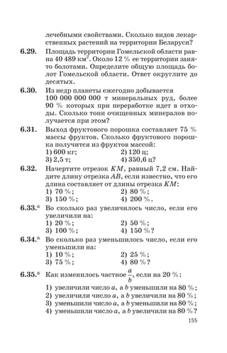 лечебными свойствами. Сколько видов лекар
ственных растений на территории Беларуси?
6.29. Площадь территории Гомельской области рав
на 40 489 км2
. Около 12 % ее территории заня
то болотами. Определите общую площадь бо
лот Гомельской области. Ответ округлите до
десятых.
6.30. Из недр планеты ежегодно добывается
100 000 000 000 т минеральных руд, более
90 % которых при переработке идет в отхо
ды. Сколько тонн очищенных минералов по
лучается при этом?
6.31. Выход фруктового порошка составляет 75 %
массы фруктов. Сколько фруктового порош
ка получится из фруктов массой:
1) 600 кг; 2) 120 ц;
3) 2,5 т; 4) 350,6 ц?
6.32. Начертите отрезок KМ, равный 7,2 см. Най
дите длину отрезка АВ, если известно, что его
длина составляет от длины отрезка KМ:
1) 70 %; 2) 80 %;
3) 150 %; 4) 200 %.
6.33.* Во сколько раз увеличилось число, если его
увеличили на:
1) 20 %; 2) 50 %;
3) 100 %; 4) 150 %?
6.34.* Во сколько раз уменьшилось число, если его
уменьшили на:
1) 10 %; 2) 25 %;
3) 75 %; 4) 80 %?
6.35.* Как изменилось частное
a
b
, если на 20 %:
1) увеличили число а, а b уменьшили на 80 %;
2) увеличили число а, а b увеличили на 80 %;
3) уменьшили число а, а b уменьшили на 80 %;
4) уменьшили число а, а b увеличили на 80 %?
155
 