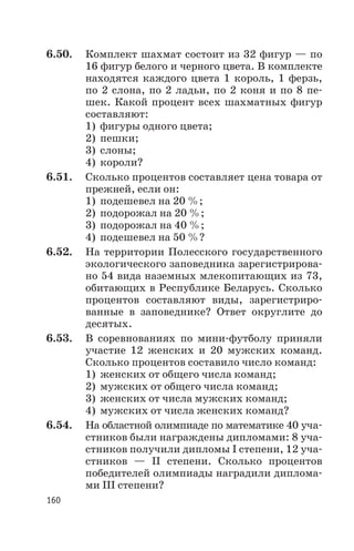 6.50. Комплект шахмат состоит из 32 фигур — по
16 фигур белого и черного цвета. В комплекте
находятся каждого цвета 1 король, 1 ферзь,
по 2 слона, по 2 ладьи, по 2 коня и по 8 пе
шек. Какой процент всех шахматных фигур
составляют:
1) фигуры одного цвета;
2) пешки;
3) слоны;
4) короли?
6.51. Сколько процентов составляет цена товара от
прежней, если он:
1) подешевел на 20 %;
2) подорожал на 20 %;
3) подорожал на 40 %;
4) подешевел на 50 %?
6.52. На территории Полесского государственного
экологического заповедника зарегистрирова
но 54 вида наземных млекопитающих из 73,
обитающих в Республике Беларусь. Сколько
процентов составляют виды, зарегистриро
ванные в заповеднике? Ответ округлите до
десятых.
6.53. В соревнованиях по мини футболу приняли
участие 12 женских и 20 мужских команд.
Сколько процентов составило число команд:
1) женских от общего числа команд;
2) мужских от общего числа команд;
3) женских от числа мужских команд;
4) мужских от числа женских команд?
6.54. На областной олимпиаде по математике 40 уча
стников были награждены дипломами: 8 уча
стников получили дипломы I степени, 12 уча
стников — II степени. Сколько процентов
победителей олимпиады наградили диплома
ми III степени?
160
 