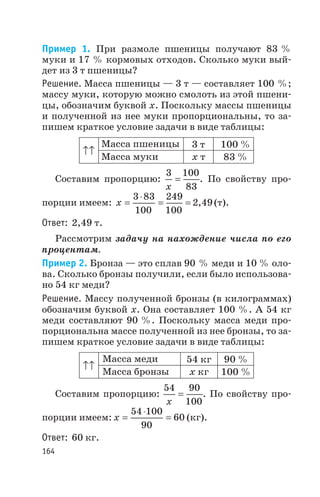 Пример 1. При размоле пшеницы получают 83 %
муки и 17 % кормовых отходов. Сколько муки вый
дет из 3 т пшеницы?
Решение. Масса пшеницы — 3 т — составляет 100 %;
массу муки, которую можно смолоть из этой пшени
цы, обозначим буквой х. Поскольку массы пшеницы
и полученной из нее муки пропорциональны, то за
пишем краткое условие задачи в виде таблицы:
Составим пропорцию:
3 100
83x
= . По свойству про
порции имеем: x =
×
= =
3 83
100
249
100
2 49, (т).
Ответ: 2,49 т.
Рассмотрим задачу на нахождение числа по его
процентам.
Пример 2. Бронза — это сплав 90 % меди и 10 % оло
ва. Сколько бронзы получили, если было использова
но 54 кг меди?
Решение. Массу полученной бронзы (в килограммах)
обозначим буквой х. Она составляет 100 %. А 54 кг
меди составляют 90 %. Поскольку масса меди про
порциональна массе полученной из нее бронзы, то за
пишем краткое условие задачи в виде таблицы:
Составим пропорцию:
54 90
100x
= . По свойству про
порции имеем: x =
×
=
54 100
90
60 (кг).
Ответ: 60 кг.
164
Масса пшеницы
х тМасса муки
3 т 100 %
83 %
Масса меди
х кгМасса бронзы
54 кг 90 %
100 %
 
