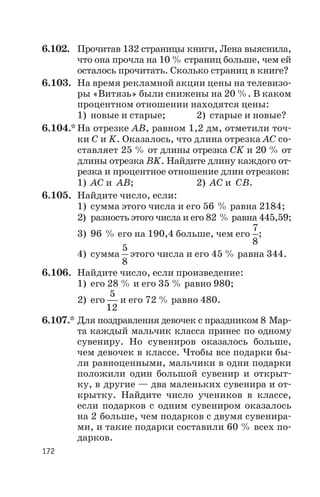 6.102. Прочитав 132 страницы книги, Лена выяснила,
что она прочла на 10 % страниц больше, чем ей
осталось прочитать. Сколько страниц в книге?
6.103. На время рекламной акции цены на телевизо
ры «Витязь» были снижены на 20 %. В каком
процентном отношении находятся цены:
1) новые и старые; 2) старые и новые?
6.104.* На отрезке АВ, равном 1,2 дм, отметили точ
ки С и K. Оказалось, что длина отрезка АС со
ставляет 25 % от длины отрезка СK и 20 % от
длины отрезка ВK. Найдите длину каждого от
резка и процентное отношение длин отрезков:
1) АС и АВ; 2) АС и СВ.
6.105. Найдите число, если:
1) сумма этого числа и его 56 % равна 2184;
2) разность этого числа и его 82 % равна 445,59;
3) 96 % его на 190,4 больше, чем его
7
8
;
4) сумма
5
8
этого числа и его 45 % равна 344.
6.106. Найдите число, если произведение:
1) его 28 % и его 35 % равно 980;
2) его
5
12
и его 72 % равно 480.
6.107.* Для поздравления девочек с праздником 8 Мар
та каждый мальчик класса принес по одному
сувениру. Но сувениров оказалось больше,
чем девочек в классе. Чтобы все подарки бы
ли равноценными, мальчики в одни подарки
положили один большой сувенир и открыт
ку, в другие — два маленьких сувенира и от
крытку. Найдите число учеников в классе,
если подарков с одним сувениром оказалось
на 2 больше, чем подарков с двумя сувенира
ми, и такие подарки составили 60 % всех по
дарков.
172
 