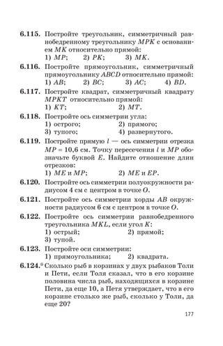 6.115. Постройте треугольник, симметричный рав
нобедренному треугольнику МРK с основани
ем МK относительно прямой:
1) МР; 2) РK; 3) МK.
6.116. Постройте прямоугольник, симметричный
прямоугольнику АВСD относительно прямой:
1) АВ; 2) ВС; 3) АС; 4) ВD.
6.117. Постройте квадрат, симметричный квадрату
МРKТ относительно прямой:
1) KТ; 2) МТ.
6.118. Постройте ось симметрии угла:
1) острого; 2) прямого;
3) тупого; 4) развернутого.
6.119. Постройте прямую l — ось симметрии отрезка
МР = 10,6 см. Точку пересечения l и МР обо
значьте буквой Е. Найдите отношение длин
отрезков:
1) МЕ и МР; 2) МЕ и ЕР.
6.120. Постройте ось симметрии полуокружности ра
диусом 4 см с центром в точке О.
6.121. Постройте ось симметрии хорды АВ окруж
ности радиусом 6 см с центром в точке О.
6.122. Постройте ось симметрии равнобедренного
треугольника MKL, если угол K:
1) острый; 2) прямой;
3) тупой.
6.123. Постройте оси симметрии:
1) прямоугольника; 2) квадрата.
6.124.* Сколько рыб в корзинах у двух рыбаков Толи
и Пети, если Толя сказал, что в его корзине
половина числа рыб, находящихся в корзине
Пети, да еще 10, а Петя утверждает, что в его
корзине столько же рыб, сколько у Толи, да
еще 20?
177
 