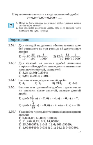 И нуль можно записать в виде десятичной дроби:
0 = 0,0 = 0,00 = 0,000 = ... .
1. Могут ли быть равными десятичные дроби с разным числом
знаков после запятой?
2. Как изменится десятичная дробь, если к ее дробной части
приписать три нуля? Почему?
Упражнения
1.52.° Для каждой из данных обыкновенных дро
бей запишите по три равные ей десятичные
дроби:
1)
7
10
; 80
55
100
;43
8
1000
; 2) 12
4
10
;
83
100
;
5
10 000
.
1.53.° Для каждой из данных дробей запишите
и прочитайте дробь с пятью десятичными зна
ками после запятой, равную ей:
1) 3,2; 12,56; 0,2054;
2) 0,93; 3,2045; 7,201.
1.54.° Запишите в виде десятичной дроби:
1) 4; 2) 9; 3) 213; 4) 648.
1.55. Запишите и прочитайте дробь с n десятичны
ми знаками после запятой, равную данной
дроби:
1) дробь 3
1
2
: а) n = 2; б) n = 4; в) n = 6; г) n = 7;
2) дробь2
4
25
: а) n = 3; б) n = 4; в) n = 7; г) n = 10.
1.56.° Уравняйте число десятичных знаков в записи
дробей:
1) 0,8; 3,08; 50,008; 3,0008;
2) 51,256; 8,22; 0,9; 14,05068;
3) 23,5600978; 2,041; 12,6; 301,65029;
4) 1,06508497; 0,0315; 0,1; 24,12; 0,050505.
17
 