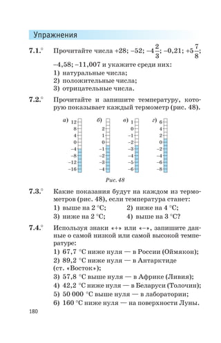 Упражнения
7.1.° Прочитайте числа +28; -52; -4
2
3
; -0,21; +5
7
8
;
-4,58; -11,007 и укажите среди них:
1) натуральные числа;
2) положительные числа;
3) отрицательные числа.
7.2.° Прочитайте и запишите температуру, кото
рую показывает каждый термометр (рис. 48).
7.3.° Какие показания будут на каждом из термо
метров (рис. 48), если температура станет:
1) выше на 2 °С; 2) ниже на 4 °С;
3) ниже на 2 °С; 4) выше на 3 °С?
7.4.° Используя знаки «+» или «-», запишите дан
ные о самой низкой или самой высокой темпе
ратуре:
1) 67,7 °С ниже нуля — в России (Оймякон);
2) 89,2 °С ниже нуля — в Антарктиде
(ст. «Восток»);
3) 57,8 °С выше нуля — в Африке (Ливия);
4) 42,2 °С ниже нуля — в Беларуси (Толочин);
5) 50 000 °С выше нуля — в лаборатории;
6) 160 °С ниже нуля — на поверхности Луны.
180
12
8 2 4
6
0
1
4 1 2-1
0 0 0-2
-4 -1 -2-3
-8 -2 -4-4
-12 -3 -6-5
-16 -4 -8-6
а) б) в) г)
Рис. 48
 