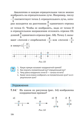 Аналогично и каждое отрицательное число можно
изобразить на отрицательном луче. Например, числу
-
3
5
соответствует точка L отрицательного луча, кото
рая находится на расстоянии
3
5
единичного отрезка
от точки О. Чтобы ее изобразить, надо от точки О
в отрицательном направлении отложить отрезок OL
длиной
3
5
единичного отрезка (рис. 53). Точку L назы
вают «точкой с координатой -
3
5
» или «точкой -
3
5
»
и пишут L -
æ
è
ç
ö
ø
÷
3
5
.
1. Какую прямую называют координатной прямой?
2. Как получить положительный луч? отрицательный луч?
3. Чему равна координата точки О — начала отсчета?
4. Какие числа можно изобразить на положительном луче? на от
рицательном луче?
Упражнения
7.14.° На каком из рисунков (рис. 54) изображена
координатная прямая?
184
-2 10
O
-1 - 3
5
L
-3
Рис. 53
O O
O
O0 0
0
0
1
1
1
а) б) в) г)
Рис. 54
 