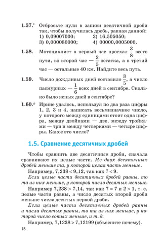 1.57.° Отбросьте нули в записи десятичной дроби
так, чтобы получилась дробь, равная данной:
1) 0,09007000; 2) 16,505050;
3) 0,000080000; 4) 00000,0005000.
1.58. Мотоциклист в первый час проехал
3
8
всего
пути, во второй час —
3
5
остатка, а в третий
час — остальные 40 км. Найдите весь путь.
1.59. Число дождливых дней составило
3
5
, а число
пасмурных —
1
6
всех дней в сентябре. Сколь
ко было ясных дней в сентябре?
1.60.* Ирине удалось, используя по два раза цифры
1, 2, 3 и 4, написать восьмизначное число,
у которого между единицами стоит одна циф
ра, между двойками — две, между тройка
ми — три и между четверками — четыре циф
ры. Какое это число?
1.5. Сравнение десятичных дробей
Чтобы сравнить две десятичные дроби, сначала
сравнивают их целые части. Из двух десятичных
дробей меньше та, у которой целая часть меньше.
Например, 7,238 < 9,12, так как 7 < 9.
Если целые части десятичных дробей равны, то
та из них меньше, у которой число десятых меньше.
Например 7,238 > 7,14, так как 7 = 7 и 2 > 1, т. е.
целые части равны, а число десятых второй дроби
меньше числа десятых первой дроби.
Если целые части десятичных дробей равны
и числа десятых равны, то та из них меньше, у ко
торой число сотых меньше, и т. д.
Например, 7,1238 > 7,12199 (объясните почему).
18
 