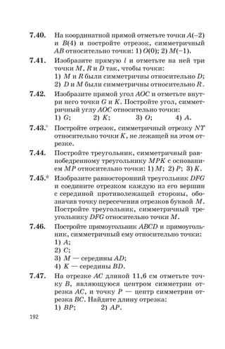 7.40. На координатной прямой отметьте точки A(-2)
и B(4) и постройте отрезок, симметричный
АВ относительно точки: 1) О(0); 2) М(–1).
7.41. Изобразите прямую l и отметьте на ней три
точки М, R и D так, чтобы точки:
1) М и R были симметричны относительно D;
2) D и М были симметричны относительно R .
7.42. Изобразите прямой угол АОС и отметьте внут
ри него точки G и K. Постройте угол, симмет
ричный углу АОС относительно точки:
1) G; 2) K; 3) О; 4) А.
7.43.° Постройте отрезок, симметричный отрезку NТ
относительно точки K, не лежащей на этом от
резке.
7.44. Постройте треугольник, симметричный рав
нобедренному треугольнику МРK с основани
ем МР относительно точки: 1) М; 2) Р; 3) K.
7.45.* Изобразите равносторонний треугольник DFG
и соедините отрезком каждую из его вершин
с серединой противолежащей стороны, обо
значив точку пересечения отрезков буквой М.
Постройте треугольник, симметричный тре
угольнику DFG относительно точки М.
7.46. Постройте прямоугольник АВСD и прямоуголь
ник, симметричный ему относительно точки:
1) А;
2) С;
3) М — середины АD;
4) K — середины ВD.
7.47. На отрезке АС длиной 11,6 см отметьте точ
ку В, являющуюся центром симметрии от
резка АС, и точку Р — центр симметрии от
резка ВС. Найдите длину отрезка:
1) ВР; 2) АР.
192
 