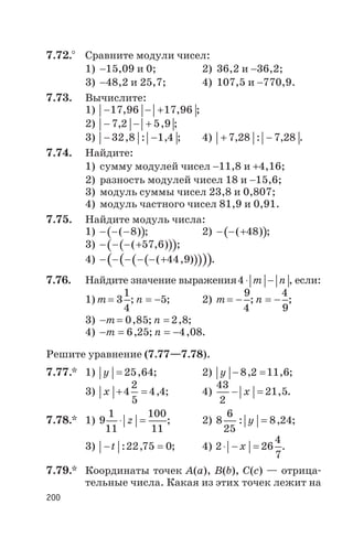7.72.° Сравните модули чисел:
1) -15,09 и 0; 2) 36,2 и -36,2;
3) -48,2 и 25,7; 4) 107,5 и -770,9.
7.73. Вычислите:
1) - - +17 96 17 96, , ;
2) - - +7 2 5 9, , ;
3) - -32 8 1 4, : , ; 4) + -7 28 7 28, : , .
7.74. Найдите:
1) сумму модулей чисел -11,8 и +4,16;
2) разность модулей чисел 18 и -15,6;
3) модуль суммы чисел 23,8 и 0,807;
4) модуль частного чисел 81,9 и 0,91.
7.75. Найдите модуль числа:
1) ( )- - -( )8 ; 2) ( )- - +( )48 ;
3) ( )( )- - - +( , )57 6 ;
4) ( )( )( )( )- - - - - +( , )44 9 .
7.76. Найдите значение выражения4× -т п , если:
1) т= 3
1
4
; п = -5; 2) т= -
9
4
; п = -
4
9
;
3) - =т 0 85, ; п = 2 8, ;
4) - =m 6 25, ; п = -4 08, .
Решите уравнение (7.77—7.78).
7.77.* 1) у = 25 64, ; 2) y - =8 2 11 6, , ;
3) x + =4
2
5
4 4, ; 4)
43
2
21 5- =x , .
7.78.* 1) 9
1
11
100
11
× =z ; 2) 8
6
25
8 24: ,y = ;
3) - =t : ,22 75 0; 4) 2 26
4
7
× - =x .
7.79.* Координаты точек A(a), B(b), C(c) — отрица
тельные числа. Какая из этих точек лежит на
200
 
