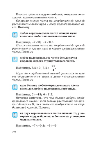 Из этого правила следуют свойства, которыми поль
зуются, когда сравнивают числа.
Отрицательные числа на координатной прямой
расположены левее нуля и левее положительных чи
сел. Поэтому
любое отрицательное число меньше нуля
и меньше любого положительного числа.
Например, -7 < 0; -7 < 0,5.
Положительные числа на координатной прямой
расположены правее нуля и правее отрицательных
чисел. Поэтому
любое положительное число больше нуля
и больше любого отрицательного числа.
Например, 3,5 > 0; 3,5 > -
21
4
.
Нуль на координатной прямой расположен пра
вее отрицательных чисел и левее положительных
чисел. Поэтому
нуль больше любого отрицательного числа
и меньше любого положительного числа.
Например, 0 > -13; 0 < 1,2.
Остается заметить, что чем больше модуль отри
цательного числа t, тем больше расстояние от точ
ки t до точки О, тем левее его изображение на коор
динатной прямой. Поэтому
из двух отрицательных чисел меньше то, у ко
торого модуль больше, и больше то, у которого
модуль меньше.
Например, -7 < -0,1; -7 > -9.
202
 