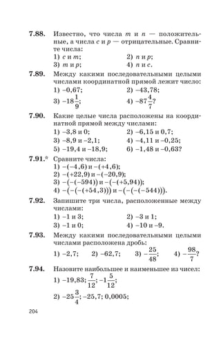7.88. Известно, что числа т и п — положитель
ные, а числа с и р — отрицательные. Сравни
те числа:
1) с и т; 2) п и р;
3) т и р; 4) п и с.
7.89. Между какими последовательными целыми
числами координатной прямой лежит число:
1) -0,67; 2) -43,78;
3) -18
1
9
; 4) -87
4
7
?
7.90. Какие целые числа расположены на коорди
натной прямой между числами:
1) -3,8 и 0; 2) -6,15 и 0,7;
3) -8,9 и -2,1; 4) -4,11 и -0,25;
5) -19,4 и -18,9; 6) -1,48 и -0,63?
7.91.* Сравните числа:
1) - -( , )4 6 и - +( , )4 6 ;
2) - +( , )22 9 и - -( , )20 9 ;
3) ( )- - -( )594 и ( )- - +( , )5 94 ;
4) ( )( )- - - +( , )54 3 и ( )( )- - - -( )544 .
7.92. Запишите три числа, расположенные между
числами:
1) -1 и 3; 2) -3 и 1;
3) -1 и 0; 4) -10 и -9.
7.93. Между какими последовательными целыми
числами расположена дробь:
1) -2,7; 2) -62,7; 3) -
25
48
; 4) -
98
7
?
7.94. Назовите наибольшее и наименьшее из чисел:
1) -19,83;
7
12
; -1
5
12
;
2) -25
3
4
; -25,7; 0,0005;
204
 