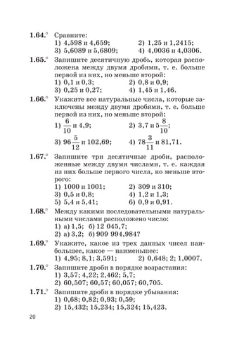 1.64.° Сравните:
1) 4,598 и 4,659; 2) 1,25 и 1,2415;
3) 5,6089 и 5,6809; 4) 4,0036 и 4,0306.
1.65.° Запишите десятичную дробь, которая распо
ложена между двумя дробями, т. е. больше
первой из них, но меньше второй:
1) 0,1 и 0,3; 2) 0,8 и 0,9;
3) 0,25 и 0,27; 4) 1,45 и 1,46.
1.66.° Укажите все натуральные числа, которые за
ключены между двумя дробями, т. е. больше
первой из них, но меньше второй:
1)
6
10
и 4,9; 2) 3,7 и 5
8
10
;
3) 96
5
12
и 102,69; 4) 78
3
11
и 81,71.
1.67.° Запишите три десятичные дроби, располо
женные между двумя числами, т. е. каждая
из них больше первого числа, но меньше вто
рого:
1) 1000 и 1001; 2) 309 и 310;
3) 0,5 и 0,8; 4) 1,2 и 1,3;
5) 5,4 и 5,41; 6) 0,9 и 0,91.
1.68.° Между какими последовательными натураль
ными числами расположено число:
1) а) 1,5; б) 12 045,7;
2) а) 3,2; б) 909 994,984?
1.69.° Укажите, какое из трех данных чисел наи
большее, какое — наименьшее:
1) 4,95; 8,1; 3,591; 2) 0,648; 2; 1,0007.
1.70.° Запишите дроби в порядке возрастания:
1) 3,57; 4,22; 2,462; 5,7;
2) 60,507; 60,57; 60,057; 60,705.
1.71.° Запишите дроби в порядке убывания:
1) 0,68; 0,82; 0,93; 0,59;
2) 15,432; 15,234; 15,324; 15,423.
20
 