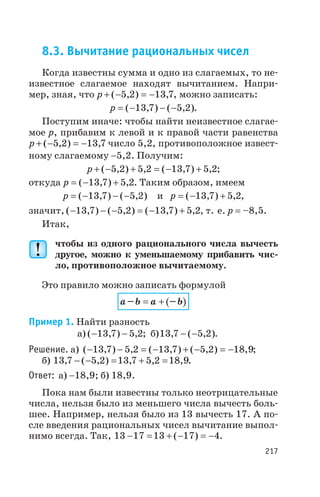8.3. Вычитание рациональных чисел
Когда известны сумма и одно из слагаемых, то не
известное слагаемое находят вычитанием. Напри
мер, зная, что p + - = -( , ) ,5 2 13 7, можно записать:
p = - - -( , ) ( , )13 7 5 2 .
Поступим иначе: чтобы найти неизвестное слагае
мое p, прибавим к левой и к правой части равенства
p + - = -( , ) ,5 2 13 7 число 5,2, противоположное извест
ному слагаемому -5,2. Получим:
p + - + = - +( , ) , ( , ) ,5 2 5 2 13 7 5 2;
откуда p = - +( , ) ,13 7 5 2. Таким образом, имеем
p = - - -( , ) ( , )13 7 5 2 и p = - +( , ) ,13 7 5 2,
значит, ( , ) ( , ) ( , ) ,- - - = - +13 7 5 2 13 7 5 2, т. е. р = –8,5.
Итак,
чтобы из одного рационального числа вычесть
другое, можно к уменьшаемому прибавить чис
ло, противоположное вычитаемому.
Это правило можно записать формулой
( )a b a b– –= +
Пример 1. Найти разность
а) ( , ) ,- -13 7 5 2; б)13 7 5 2, ( , )- - .
Решение. а) ( , ) , ( , ) ( , ) ,- - = - + - = -13 7 5 2 13 7 5 2 18 9;
б) 13 7 5 2 13 7 5 2 18 9, ( , ) , , ,- - = + = .
Ответ: а) -18,9; б) 18,9.
Пока нам были известны только неотрицательные
числа, нельзя было из меньшего числа вычесть боль
шее. Например, нельзя было из 13 вычесть 17. А по
сле введения рациональных чисел вычитание выпол
нимо всегда. Так, 13 17 13 17 4- = + - = -( ) .
217
 
