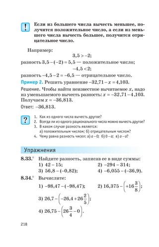 Если из большего числа вычесть меньшее, по
лучится положительное число, а если из мень
шего числа вычесть большее, получится отри
цательное число.
Например:
3 5 2, > - ;
разность 3 5 2 5 5, ( ) ,- - = — положительное число;
- <4 5 2, ;
разность - - = -4 5 2 6 5, , — отрицательное число.
Пример 2. Решить уравнение - - =32 71 4 103, ,x .
Решение. Чтобы найти неизвестное вычитаемое x, надо
из уменьшаемого вычесть разность: x = - -32 71 4 103, , .
Получаем x = -36 813, .
Ответ: -36,813.
1. Как из одного числа вычесть другое?
2. Всегда ли из одного рационального числа можно вычесть другое?
3. В каком случае разность является:
а) положительным числом; б) отрицательным числом?
4. Чему равна разность чисел: а) a -0; б) 0-a; в) a a- ?
Упражнения
8.33.° Найдите разность, записав ее в виде суммы:
1) 42 - 15; 2) -294 - 314;
3) 56,8 - (-0,82); 4) -6,055 - (-36,9).
8.34.° Вычислите:
1) - - -98 47 98 47, ( , ); 2) 16 375 16
3
8
, - +
æ
è
ç
ö
ø
÷ ;
3) 26 7 26 4 26
2
5
, ,- - +
æ
è
ç
ö
ø
÷ ;
4) 26 75 26
3
4
0, - -
æ
è
ç
ö
ø
÷ .
218
 