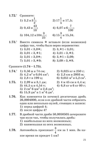 1.72.° Сравните:
1) 3,2 и 3
1
2
; 2) 17
1
5
и 17,5;
3) 0,43 и
43
10
; 4) 6,07 и 6
7
100
;
5) 104,12 и104
3
25
; 6) 15
3
4
и 15,34.
1.73.° Вместо символа Ö вставьте (если возможно)
цифру так, чтобы было верно неравенство:
1) 3,01 < 3,0Ö; 2) 3,Ö1 < 3,01;
3) 3,01 < 3,Ö1; 4) 3,01 < 3,Ö2.
5) 3,01 > 3,0Ö; 6) 3,Ö1 > 3,09;
7) 3,01 > 3,Ö9; 8) 3,09 > 3,Ö9.
Сравните (1.74—1.75).
1.74.° 1) 0,56 м и 74 см; 2) 0,025 кг и 250 г;
3) 4,2 м2
и 0,04 км2
; 4) 2,3 км и 2003 м;
5) 2,8 т и 199 ц; 6) 0,051 м2
и 5,2 см2
.
1.75. 1) 2,99 м и 3,1 дм; 2) 4 м 45 см и 4,4 м;
3) 44,5 ц и 4,54 т; 4) 6,8 кг и 6 кг 80 г;
5) 2 см2
6 мм2
и 2,6 дм2
;
6) 15,9 дм2
и 1 м2
6 дм2
.
1.76. Как изменится (и почему) десятичная дробь
26,0004000, если в ее дробной части отбросить
один или несколько нулей, стоящих в записи:
1) перед цифрой 4;
2) после цифры 4?
1.77. В дробной части дроби 50,0050505 зачеркните
три нуля так, чтобы получилась дробь:
1) наибольшая из всех возможных;
2) наименьшая из всех возможных.
1.78. Автомобиль проезжает
3
4
км за 1 мин. За ка
кое время он проедет 1 км?
21
 