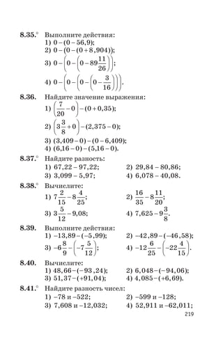 8.35.° Выполните действия:
1) 0 0 56 9- -( , );
2) ( )0 0 0 8 904- - +( , ) ;
3) 0 0 0 89
11
26
- - -
æ
è
ç
ö
ø
÷
æ
è
ç
ö
ø
÷ ;
4) 0 0 0 0
3
16
- - - -
æ
è
ç
ö
ø
÷
æ
è
ç
ö
ø
÷
æ
è
ç
ö
ø
÷ .
8.36. Найдите значение выражения:
1)
7
20
0 0 0 35-
æ
è
ç
ö
ø
÷ - +( , );
2) 3
3
8
0 2 375 0+
æ
è
ç
ö
ø
÷ - -( , );
3) ( , ) ( , )3 409 0 0 6 409- - - ;
4) ( , ) ( , )6 16 0 5 16 0- - - .
8.37.° Найдите разность:
1) 67,22 - 97,22; 2) 29,84 - 80,86;
3) 3,099 - 5,97; 4) 6,078 - 40,08.
8.38.° Вычислите:
1) 7
2
15
8
4
25
- ; 2)
16
35
8
11
20
- ;
3) 3
5
12
9 08- , ; 4) 7 625 9
3
8
, - .
8.39. Выполните действия:
1) - - -13 89 5 99, ( , ); 2) - - -42 89 46 58, ( , );
3) - - -
æ
è
ç
ö
ø
÷6
8
9
7
5
12
; 4) - - -
æ
è
ç
ö
ø
÷12
6
25
22
4
15
.
8.40. Вычислите:
1) 48 66 93 24, –(– , ); 2) 6 048 94 06, –(– , );
3) 51 37 91 04, –( , )+ ; 4) 4 085 6 69, –( , )+ .
8.41.° Найдите разность чисел:
1) -78 и -522; 2) -599 и -128;
3) 7,608 и -12,032; 4) 52,911 и -62,011;
219
 