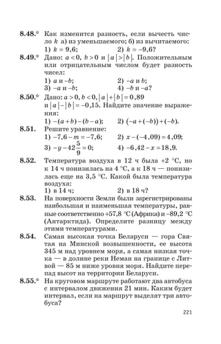 8.48.* Как изменится разность, если вычесть чис
ло k а) из уменьшаемого; б) из вычитаемого:
1) k = 9,6; 2) k = -9,6?
8.49.* Дано: a < 0, b > 0 и a b> . Положительным
или отрицательным числом будет разность
чисел:
1) а и -b; 2) -а и b;
3) -а и -b; 4) -b и -а?
8.50.* Дано: a > 0, b < 0, a b+ = 0 89,
и a b- = -0 15, . Найдите значение выраже
ния:
1) - + - -( ) ( )a b b a ; 2) ( )- + - + -a b b( ) ( ).
8.51. Решите уравнение:
1) - - = -7 6 7 6, ,m ; 2) х - - =( , ) ,4 09 4 09;
3) - - =y 42
5
9
0; 4) - - =6 42 18 9, ,х .
8.52. Температура воздуха в 12 ч была +2 °С, но
к 14 ч понизилась на 4 °С, а к 18 ч — понизи
лась еще на 3,5 °С. Какой была температура
воздуха:
1) в 14 ч; 2) в 18 ч?
8.53. На поверхности Земли были зарегистрированы
наибольшая и наименьшая температуры, рав
ные соответственно +57,8 °С (Африка) и -89,2 °С
(Антарктида). Определите разницу между
этими температурами.
8.54. Самая высокая точка Беларуси — гора Свя
тая на Минской возвышенности, ее высота
345 м над уровнем моря, а самая низкая точ
ка — в долине реки Неман на границе с Лит
вой — 85 м ниже уровня моря. Найдите пере
пад высот на территории Беларуси.
8.55.* На круговом маршруте работают два автобуса
с интервалом движения 21 мин. Каким будет
интервал, если на маршрут выделят три авто
буса?
221
 