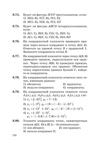 8.74. Будет ли фигура MNP треугольником, если:
1) М(5; 6), N(7; 8), P(1; 2);
2) М(1; ñ2), N(3; 4), P(1; 5)?
8.75. Будет ли фигура АВСD четырехугольником,
если:
1) А(1; 1), В(3; 3), С(5; 1), D(3; ñ1);
2) А(1; 1), В(2; ñ1), С(3; ñ3), D(4; 6)?
8.76. На координатной плоскости проведите пря
мую через начало координат и точку А(4; 2).
Отметьте на прямой точку В с ординатой 1.
Запишите координаты точки В.
8.77. На координатной плоскости через точку А(3; 6)
проведите прямую, параллельную оси орди
нат. Через точку В(6; 4) проведите прямую,
перпендикулярную оси ординат. Обозначив
точку пересечения прямых буквой С, найди
те ее координаты.
8.78. На координатной плоскости отметьте пять то
чек, имеющих равные:
1) абсциссы; 2) ординаты;
3) модули координат; 4) координаты.
8.79. На координатной плоскости отметьте точки
А1(х1; y1), А2(х2; y2), А3(х3; y3), А4(х4; y4), где:
1) x1
3
2= -( ) , y1 7 12= - ;
2) x2
2
3= - , y2
2
0 3 2= + - - -| | | | | ( ) |;
3) x3
3 4
1 2= - × -( ) ( ) , y3
4
2 0 1= - - + -| | | | | ( ) |;
4) x4
2 3
2 1= - × -( ) ( ) ,
y4
2
2 6 7 6 1= - - - - + -| , | ( , ) | ( ) |.
8.80. Укажите координаты точек, симметричных
точкам А(3; 6) и В( 5; –4) относительно:
1) оси абсцисс; 2) оси ординат;
3) начала координат О.
230
 