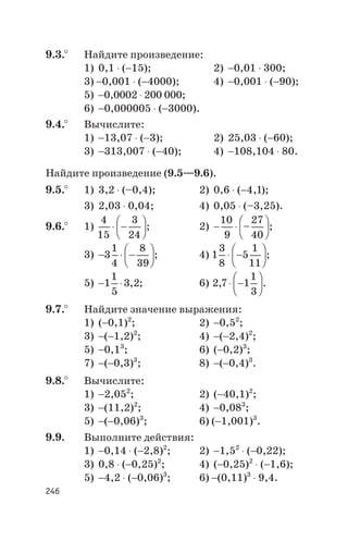 9.3.° Найдите произведение:
1) 0,1 × (-15); 2) -0,01 × 300;
3) -0,001 × (-4000); 4) -0,001 × (-90);
5) -0,0002 × 200 000;
6) -0,000005 × (-3000).
9.4.° Вычислите:
1) -13,07 × (-3); 2) 25,03 × (-60);
3) -313,007 × (-40); 4) -108,104 × 80.
Найдите произведение (9.5—9.6).
9.5.° 1) 3,2 × (–0,4); 2) ñ0,6 × (-4 1, );
3) ñ2,03 × 0,04; 4) ñ0,05 × (–3,25).
9.6.° 1)
4
15
3
24
× -
æ
è
ç
ö
ø
÷; 2) - ×
æ
è
ç
ö
ø
÷
10
9
27
40
– ;
3) - × -
æ
è
ç
ö
ø
÷3
1
4
8
39
; 4) 1
3
8
5
1
11
× -
æ
è
ç
ö
ø
÷;
5) - ×1
1
5
3 2, ; 6) 2 7 1
1
3
, × -
æ
è
ç
ö
ø
÷.
9.7.° Найдите значение выражения:
1) (-0,1)2
; 2) -0,52
;
3) -(-1,2)2
; 4) -(-2,4)2
;
5) -0,13
; 6) (-0,2)3
;
7) -(-0,3)3
; 8) -(-0,4)3
.
9.8.° Вычислите:
1) -2,052
; 2) (-40,1)2
;
3) -(11,2)2
; 4) -0,083
;
5) -(-0,06)3
; 6) (-1,001)3
.
9.9. Выполните действия:
1) -0,14 × (-2,8)2
; 2) -1,52
× (-0,22);
3) 0,8 × (-0,25)2
; 4) (-0,25)2
× (-1,6);
5) -4,2 × (-0,06)3
; 6) -(0,11)3
× 9,4.
246
 